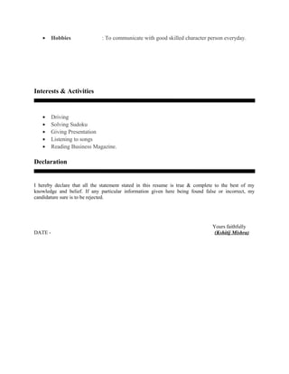 • Hobbies : To communicate with good skilled character person everyday.
Interests & Activities
• Driving
• Solving Sudoku
• Giving Presentation
• Listening to songs
• Reading Business Magazine.
Declaration
I hereby declare that all the statement stated in this resume is true & complete to the best of my
knowledge and belief. If any particular information given here being found false or incorrect, my
candidature sure is to be rejected.
Yours faithfully
DATE - (Kshitij Mishra)
 