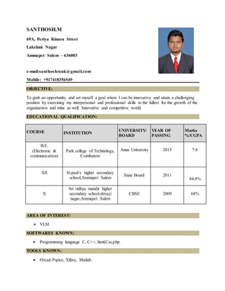 SANTHOSH.M
69A, Periya Kinaru Street
Lakshmi Nagar
Ammapet Salem – 636003
e-mail:santhoshrank@gmail.com
Mobile: +917418356549
OBJECTIVE:
To grab an opportunity and set myself a goal where I can be innovative and attain a challenging
position by exercising my interpersonal and professional skills to the fullest for the growth of the
organization and mine as well. Innovative and competitive world.
EDUCATIONAL QUALIFICATION:
AREA OF INTEREST:
 VLSI
SOFTWARES KNOWN:
 Programming language C, C++, html,Css,php.
TOOLS KNOWN:
 Orcad-Pspice, Xilinx, Matlab.
COURSE INSTITUTION
UNIVERSITY/
BOARD
YEAR OF
PASSING
Marks
%/CGPA
B.E.
(Electronic &
communication)
Park college of Technology,
Coimbatore
Anna University 2015 7.6
XII St.paul`s higher secondary
school,Ammapet Salem
State Board 2011
84.8%
X
Sri vidhya mandir higher
secondary school,shivaji
nagar,Ammapet Salem
CBSE 2009 68%
 