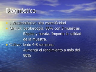 Diagnóstico 1.Bacteriológico: alta especificidad Directo: baciloscopía. 80% con 3 muestras. Rápida y barata. Importa la calidad  de la muestra. Cultivo: lento 4-8 semanas. Aumenta el rendimiento a más del  90% 