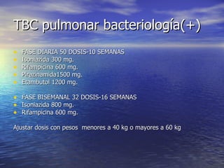 TBC pulmonar bacteriología(+) FASE DIARIA 50 DOSIS-10 SEMANAS Isoniazida 300 mg. Rifampicina 600 mg. Pirazinamida1500 mg. Etambutol 1200 mg. FASE BISEMANAL 32 DOSIS-16 SEMANAS Isoniazida 800 mg. Rifampicina 600 mg. Ajustar dosis con pesos  menores a 40 kg o mayores a 60 kg 