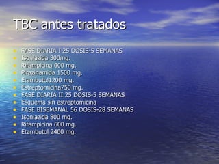TBC antes tratados FASE DIARIA I 25 DOSIS-5 SEMANAS Isoniazida 300mg. Rifampicina 600 mg. Pirazinamida 1500 mg. Etambutol1200 mg. Estreptomicina750 mg. FASE DIARIA II 25 DOSIS-5 SEMANAS Esquema sin estreptomicina FASE BISEMANAL 56 DOSIS-28 SEMANAS Isoniazida 800 mg. Rifampicina 600 mg. Etambutol 2400 mg. 