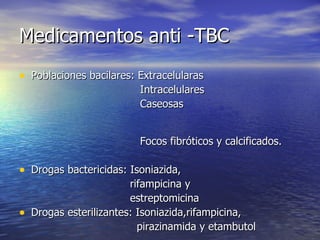 Medicamentos anti -TBC Poblaciones bacilares: Extracelularas Intracelulares Caseosas  Focos fibróticos y calcificados. Drogas bactericidas: Isoniazida,  rifampicina y estreptomicina Drogas esterilizantes: Isoniazida,rifampicina, pirazinamida y etambutol 