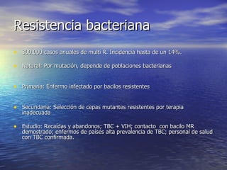 Resistencia bacteriana 300.000 casos anuales de multi R. Incidencia hasta de un 14%. Natural: Por mutación, depende de poblaciones bacterianas  Primaria: Enfermo infectado por bacilos resistentes Secundaria: Selección de cepas mutantes resistentes por terapia inadecuada Estudio: Recaídas y abandonos; TBC + VIH; contacto  con bacilo MR demostrado; enfermos de países alta prevalencia de TBC; personal de salud con TBC confirmada. 