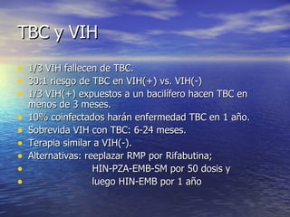 TBC y VIH 1/3 VIH fallecen de TBC.  30:1 riesgo de TBC en VIH(+) vs. VIH(-) 1/3 VIH(+) expuestos a un bacilífero hacen TBC en menos de 3 meses. 10% coinfectados harán enfermedad TBC en 1 año. Sobrevida VIH con TBC: 6-24 meses. Terapia similar a VIH(-). Alternativas: reeplazar RMP por Rifabutina; HIN-PZA-EMB-SM por 50 dosis y  luego HIN-EMB por 1 año  