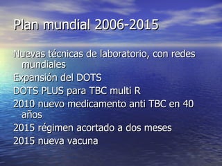 Plan mundial 2006-2015 Nuevas técnicas de laboratorio, con redes mundiales Expansión del DOTS DOTS PLUS para TBC multi R 2010 nuevo medicamento anti TBC en 40 años 2015 régimen acortado a dos meses 2015 nueva vacuna 