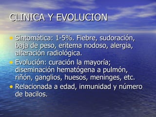 CLINICA Y EVOLUCION Sintomática: 1-5%. Fiebre, sudoración, baja de peso, eritema nodoso, alergia, alteración radiológica. Evolución: curación la mayoría; diseminación hematógena a pulmón, riñón, ganglios, huesos, meninges, etc. Relacionada a edad, inmunidad y número de bacilos.  