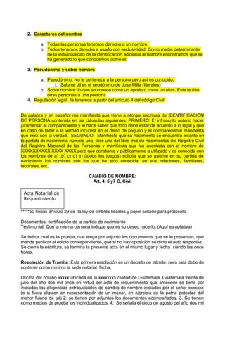 2. Caracteres del nombre
a. Todas las personas tenemos derecho a un nombre.
b. Todos tenemos derecho a usarlo con exclusividad: Como medio determinante
de la individualidad de la identificación adicional al nombre encontramos que se
ha generado lo que conocemos como el:
3. Pseudónimo y sobre nombre
a. Pseudónimo: No le pertenece a la persona pero así es conocido.
i. Salome Jil es el seudónimo de Jose Milla (literales)
b. Sobre nombre: lo que se conoce como un apodo o como un alias. Este le dan
otras personas a una persona
4. Regulación legal: la tenemos a partir del artículo 4 del código Civil
De palabra y en español me manifiesta que viene a otorgar escritura de IDENTIFICACIÓN
DE PERSONA contenida en las cláusulas siguientes: PRIMERO: El infrascrito notario hacer
juramentar al compareciente y le hace saber que todo debe estar de acuerdo a lo legal y que
en caso de faltar a la verdad incurrirá en el delito de perjurio y el compareciente manifiesta
que xxxx con la verdad. SEGUNDO: Manifiesta que su nacimiento se encuentra inscrito en
la partida de nacimiento número uno, libro uno del libro tres de nacimientos del Registro Civil
del Registro Nacional de las Personas y manifiesta que fue asentada con el nombre de
XXXXXXXXXX XXXX XXXX pero que constante y públicamente a utilizado y es conocida con
los nombres de a) ,b) c) d) e) (todos los juegos) solicita que se asiente en su partida de
nacimiento los nombres con los que ha sido conocida, en sus relaciones, familiares,
laborales, etc.
CAMBIO DE NOMBRE:
Art. 4, 6 y7 C. Civil
Acta Notarial de
Requerimiento
*****50 líneas artículo 29 de la ley de timbres fiscales y papel sellado para protocolo.
Documentos: certificación de la partida de nacimiento
Testimonial: Que la misma persona indique que es su deseo hacerlo. (Aquí es optativa)
Se indica cual es la prueba, que tenga por adjunto los documentos que se le presentan, que
mande publicar el edicto correspondiente, que si no hay oposición se dicte el auto respectivo.
Se cierra la escritura, se termina la presente acta en el mismo lugar y fecha siendo las once
horas.
Resolución de Trámite: Esta primera resolución es un decreto de trámite, pero esta debe de
contener como mínimo la sede notarial, fecha,
Oficina del notario xxxxx ubicada en la xxxxxxxx ciudad de Guatemala. Guatemala treinta de
julio del año dos mil once en virtud del acta de requerimiento que antecede se tiene por
iniciadas las diligencias extrajudiciales de cambio de nombre iniciadas por el señor xxxxxxx
(o si fuera alguien en representación de un menor, en ejercicio de la patria potestad del
menor fulano de tal) 2. se tienen por adjuntos los documentos acompañados, 3. Se tienen
como medios de prueba los individualizados, 4. Se señala el cinco de agosto del año dos mil
 