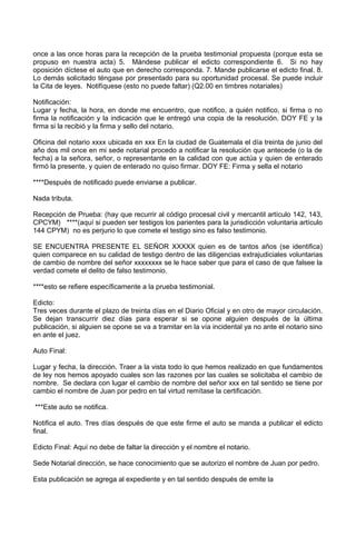 once a las once horas para la recepción de la prueba testimonial propuesta (porque esta se
propuso en nuestra acta) 5. Mándese publicar el edicto correspondiente 6. Si no hay
oposición díctese el auto que en derecho corresponda. 7. Mande publicarse el edicto final. 8.
Lo demás solicitado téngase por presentado para su oportunidad procesal. Se puede incluir
la Cita de leyes. Notifíquese (esto no puede faltar) (Q2.00 en timbres notariales)
Notificación:
Lugar y fecha, la hora, en donde me encuentro, que notifico, a quién notifico, si firma o no
firma la notificación y la indicación que le entregó una copia de la resolución. DOY FE y la
firma si la recibió y la firma y sello del notario.
Oficina del notario xxxx ubicada en xxx En la ciudad de Guatemala el día treinta de junio del
año dos mil once en mi sede notarial procedo a notificar la resolución que antecede (o la de
fecha) a la señora, señor, o representante en la calidad con que actúa y quien de enterado
firmó la presente, y quien de enterado no quiso firmar. DOY FE: Firma y sella el notario
****Después de notificado puede enviarse a publicar.
Nada tributa.
Recepción de Prueba: (hay que recurrir al código procesal civil y mercantil artículo 142, 143,
CPCYM) ****(aquí si pueden ser testigos los parientes para la jurisdicción voluntaria artículo
144 CPYM) no es perjurio lo que comete el testigo sino es falso testimonio.
SE ENCUENTRA PRESENTE EL SEÑOR XXXXX quien es de tantos años (se identifica)
quien comparece en su calidad de testigo dentro de las diligencias extrajudiciales voluntarias
de cambio de nombre del señor xxxxxxxx se le hace saber que para el caso de que falsee la
verdad comete el delito de falso testimonio.
****esto se refiere específicamente a la prueba testimonial.
Edicto:
Tres veces durante el plazo de treinta días en el Diario Oficial y en otro de mayor circulación.
Se dejan transcurrir diez días para esperar si se opone alguien después de la última
publicación, si alguien se opone se va a tramitar en la vía incidental ya no ante el notario sino
en ante el juez.
Auto Final:
Lugar y fecha, la dirección. Traer a la vista todo lo que hemos realizado en que fundamentos
de ley nos hemos apoyado cuales son las razones por las cuales se solicitaba el cambio de
nombre. Se declara con lugar el cambio de nombre del señor xxx en tal sentido se tiene por
cambio el nombre de Juan por pedro en tal virtud remítase la certificación.
***Este auto se notifica.
Notifica el auto. Tres días después de que este firme el auto se manda a publicar el edicto
final.
Edicto Final: Aquí no debe de faltar la dirección y el nombre el notario.
Sede Notarial dirección, se hace conocimiento que se autorizo el nombre de Juan por pedro.
Esta publicación se agrega al expediente y en tal sentido después de emite la
 