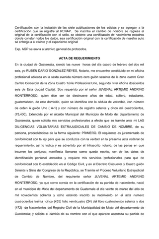 Certificación: con la inclusión de las siete publicaciones de los edictos y se agregan a la
certificación que se registre al RENAP. Se inscribe el cambio de nombre se regresa el
original de la certificación con el sello, se obtiene una certificación de nacimiento nosotros
donde constan todos los datos, esa certificación original con la certificación de nuestro auto
se entrega a el cliente y el expediente original
Exp. AGP se envía al archivo general de protocolos.
ACTA DE REQUERIMIENTO
En la ciudad de Guatemala, siendo las nueve horas del día cuatro de febrero del dos mil
seis, yo RUBEN DARIO GONZALEZ REYES, Notario, me encuentro constituido en mi oficina
profesional ubicada en la sexta avenida número cero guión sesenta de la zona cuatro Gran
Centro Comercial de la Zona Cuatro Torre Profesional Uno, segundo nivel oficina doscientos
seis de Esta ciudad Capital. Soy requerido por el señor JUVENAL ARTEMIO ANDRINO
MONTERROSO, quien dice ser de diecinueve años de edad, soltero, estudiante,
guatemalteco, de este domicilio, quien se identifica con la cédula de vecindad, con número
de orden A guión Uno ( A-1) y con número de registro setenta y cinco mil cuatrocientos,
(75,400), Extendida por el alcalde Municipal del Municipio de Mixto del departamento de
Guatemala, quien solicita mis servicios profesionales a efecto que se tramite ante mi LAS
DILIGENCIAS VOLUNTARIAS EXTRAJUDICIALES DE CAMBIO DE NOMBRE, de su
persona, procediéndose de la forma siguiente: PRIMERO. El requirente es juramentado de
conformidad con la ley para que se conduzca con la verdad en la presente acta notarial de
requerimiento, así lo indica y es advertido por el Infrascrito notario, de las penas en que
incurren los perjuros; manifiesta llamarse como quedo escrito, ser de los datos de
identificación personal anotados y requiere mis servicios profesionales para que de
conformidad con lo establecido en el Código Civil, y en el Decreto Cincuenta y Cuatro guión
Setenta y Siete del Congreso de la República, se Tramite el Proceso Voluntario Extrajudicial
de Cambio de Nombre, del requirente señor JUVENAL ARTEMIO ANDRINO
MONTERROSO, ya que como consta en la certificación de su partida de nacimiento, nació
en el municipio de Mixto del departamento de Guatemala el día veinte de marzo del año de
mil novecientos ochenta y ocho estando inscrito su nacimiento en el acta numero
cuatrocientos treinta cinco (435) folio veinticuatro (24) del libro cuatrocientos setenta y dos
(472) de Nacimientos del Registro Civil de la Municipalidad de Mixto del departamento de
Guatemala; y solicita el cambio de su nombre con el que aparece asentada su partida de
 