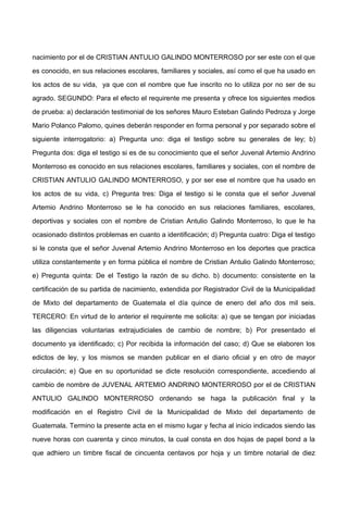 nacimiento por el de CRISTIAN ANTULIO GALINDO MONTERROSO por ser este con el que
es conocido, en sus relaciones escolares, familiares y sociales, así como el que ha usado en
los actos de su vida, ya que con el nombre que fue inscrito no lo utiliza por no ser de su
agrado. SEGUNDO: Para el efecto el requirente me presenta y ofrece los siguientes medios
de prueba: a) declaración testimonial de los señores Mauro Esteban Galindo Pedroza y Jorge
Mario Polanco Palomo, quines deberán responder en forma personal y por separado sobre el
siguiente interrogatorio: a) Pregunta uno: diga el testigo sobre su generales de ley; b)
Pregunta dos: diga el testigo si es de su conocimiento que el señor Juvenal Artemio Andrino
Monterroso es conocido en sus relaciones escolares, familiares y sociales, con el nombre de
CRISTIAN ANTULIO GALINDO MONTERROSO, y por ser ese el nombre que ha usado en
los actos de su vida, c) Pregunta tres: Diga el testigo si le consta que el señor Juvenal
Artemio Andrino Monterroso se le ha conocido en sus relaciones familiares, escolares,
deportivas y sociales con el nombre de Cristian Antulio Galindo Monterroso, lo que le ha
ocasionado distintos problemas en cuanto a identificación; d) Pregunta cuatro: Diga el testigo
si le consta que el señor Juvenal Artemio Andrino Monterroso en los deportes que practica
utiliza constantemente y en forma pública el nombre de Cristian Antulio Galindo Monterroso;
e) Pregunta quinta: De el Testigo la razón de su dicho. b) documento: consistente en la
certificación de su partida de nacimiento, extendida por Registrador Civil de la Municipalidad
de Mixto del departamento de Guatemala el día quince de enero del año dos mil seis.
TERCERO: En virtud de lo anterior el requirente me solicita: a) que se tengan por iniciadas
las diligencias voluntarias extrajudiciales de cambio de nombre; b) Por presentado el
documento ya identificado; c) Por recibida la información del caso; d) Que se elaboren los
edictos de ley, y los mismos se manden publicar en el diario oficial y en otro de mayor
circulación; e) Que en su oportunidad se dicte resolución correspondiente, accediendo al
cambio de nombre de JUVENAL ARTEMIO ANDRINO MONTERROSO por el de CRISTIAN
ANTULIO GALINDO MONTERROSO ordenando se haga la publicación final y la
modificación en el Registro Civil de la Municipalidad de Mixto del departamento de
Guatemala. Termino la presente acta en el mismo lugar y fecha al inicio indicados siendo las
nueve horas con cuarenta y cinco minutos, la cual consta en dos hojas de papel bond a la
que adhiero un timbre fiscal de cincuenta centavos por hoja y un timbre notarial de diez
 