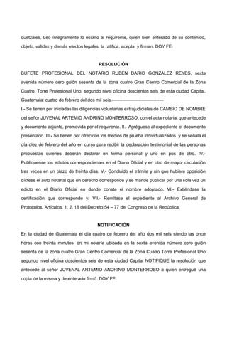 quetzales. Leo íntegramente lo escrito al requirente, quien bien enterado de su contenido,
objeto, validez y demás efectos legales, la ratifica, acepta y firman. DOY FE:
RESOLUCIÓN
BUFETE PROFESIONAL DEL NOTARIO RUBEN DARIO GONZALEZ REYES, sexta
avenida número cero guión sesenta de la zona cuatro Gran Centro Comercial de la Zona
Cuatro, Torre Profesional Uno, segundo nivel oficina doscientos seis de esta ciudad Capital.
Guatemala: cuatro de febrero del dos mil seis.-----------------------------------
I.- Se tienen por iniciadas las diligencias voluntarias extrajudiciales de CAMBIO DE NOMBRE
del señor JUVENAL ARTEMIO ANDRINO MONTERROSO, con el acta notarial que antecede
y documento adjunto, promovida por el requirente. II.- Agréguese al expediente el documento
presentado. III.- Se tienen por ofrecidos los medios de prueba individualizados y se señala el
día diez de febrero del año en curso para recibir la declaración testimonial de las personas
propuestas quienes deberán declarar en forma personal y uno en pos de otro. IV.-
Publíquense los edictos correspondientes en el Diario Oficial y en otro de mayor circulación
tres veces en un plazo de treinta días. V.- Concluido el trámite y sin que hubiere oposición
díctese el auto notarial que en derecho corresponde y se mande publicar por una sola vez un
edicto en el Diario Oficial en donde conste el nombre adoptado. VI.- Extiéndase la
certificación que corresponde y, VII.- Remítase el expediente al Archivo General de
Protocolos. Artículos. 1, 2, 18 del Decreto 54 – 77 del Congreso de la República.
NOTIFICACIÓN
En la ciudad de Guatemala el día cuatro de febrero del año dos mil seis siendo las once
horas con treinta minutos, en mi notaría ubicada en la sexta avenida número cero guión
sesenta de la zona cuatro Gran Centro Comercial de la Zona Cuatro Torre Profesional Uno
segundo nivel oficina doscientos seis de esta ciudad Capital NOTIFIQUE la resolución que
antecede al señor JUVENAL ARTEMIO ANDRINO MONTERROSO a quien entregué una
copia de la misma y de enterado firmó. DOY FE.
 