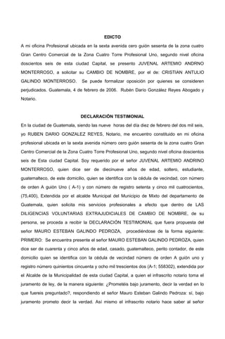 EDICTO
A mi oficina Profesional ubicada en la sexta avenida cero guión sesenta de la zona cuatro
Gran Centro Comercial de la Zona Cuatro Torre Profesional Uno, segundo nivel oficina
doscientos seis de esta ciudad Capital, se presento JUVENAL ARTEMIO ANDRNO
MONTERROSO, a solicitar su CAMBIO DE NOMBRE, por el de: CRISTIAN ANTULIO
GALINDO MONTERROSO. Se puede formalizar oposición por quienes se consideren
perjudicados. Guatemala, 4 de febrero de 2006. Rubén Darío González Reyes Abogado y
Notario.
DECLARACIÓN TESTIMONIAL
En la ciudad de Guatemala, siendo las nueve horas del día diez de febrero del dos mil seis,
yo RUBEN DARIO GONZALEZ REYES, Notario, me encuentro constituido en mi oficina
profesional ubicada en la sexta avenida número cero guión sesenta de la zona cuatro Gran
Centro Comercial de la Zona Cuatro Torre Profesional Uno, segundo nivel oficina doscientos
seis de Esta ciudad Capital. Soy requerido por el señor JUVENAL ARTEMIO ANDRINO
MONTERROSO, quien dice ser de diecinueve años de edad, soltero, estudiante,
guatemalteco, de este domicilio, quien se identifica con la cédula de vecindad, con número
de orden A guión Uno ( A-1) y con número de registro setenta y cinco mil cuatrocientos,
(75,400), Extendida por el alcalde Municipal del Municipio de Mixto del departamento de
Guatemala, quien solicita mis servicios profesionales a efecto que dentro de LAS
DILIGENCIAS VOLUNTARIAS EXTRAJUDICIALES DE CAMBIO DE NOMBRE, de su
persona, se proceda a recibir la DECLARACIÓN TESTIMONIAL que fuera propuesta del
señor MAURO ESTEBAN GALINDO PEDROZA, procediéndose de la forma siguiente:
PRIMERO: Se encuentra presente el señor MAURO ESTEBAN GALINDO PEDROZA, quien
dice ser de cuarenta y cinco años de edad, casado, guatemalteco, perito contador, de este
domicilio quien se identifica con la cédula de vecindad número de orden A guión uno y
registro número quinientos cincuenta y ocho mil trescientos dos (A-1; 558302), extendida por
el Alcalde de la Municipalidad de esta ciudad Capital, a quien el infrascrito notario toma el
juramento de ley, de la manera siguiente: ¿Prometéis bajo juramento, decir la verdad en lo
que fuereis preguntado?, respondiendo el señor Mauro Esteban Galindo Pedroza: sí, bajo
juramento prometo decir la verdad. Así mismo el infrascrito notario hace saber al señor
 