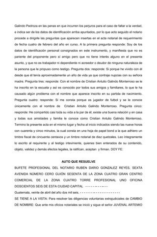 Galindo Pedroza en las penas en que incurren los perjuros para el caso de faltar a la verdad,
e indica ser de los datos de identificación arriba apuntados, por lo que acto seguido el notario
procede a dirigirle las preguntas que aparecen insertas en el acta notarial de requerimiento
de fecha cuatro de febrero del año en curso. A la primera pregunta responde: Soy de los
datos de identificación personal consignados en este instrumento, y manifiesta que no es
pariente del proponente pero sí amigo pero que no tiene interés alguno en el presente
asunto, y que no es trabajador ni dependiente ni acreedor o deudor de ninguna naturaleza de
la persona que le propuso como testigo. Pregunta dos: responde: Si porque he vivido con él
desde que él tenía aproximadamente un año de vida ya que contraje nupcias con su señora
madre. Pregunta tres: responde: Con el nombre de Cristian Antulio Galindo Monterroso se le
ha inscrito en la escuela y así es conocido por todos sus amigos y familiares, lo que le ha
causado algún problema con el nombre que aparece inscrito en su partida de nacimiento.
Pregunta cuatro: responde: Si me consta porque es jugador de futbol y se le conoce
únicamente con el nombre de Cristian Antulio Galindo Monterroso. Pregunta cinco:
responde: He compartido casi toda su vida a la par de él, existe una buena relación y en casa
y todas sus amistades y familia le conoce como Cristian Antulio Galindo Monterroso.
Termino la presente acta en el mismo lugar y fecha al inicio indicados siendo las nueve horas
con cuarenta y cinco minutos, la cual consta en una hoja de papel bond a la que adhiero un
timbre fiscal de cincuenta centavos y un timbre notarial de diez quetzales. Leo íntegramente
lo escrito al requirente y al testigo inteviniente, quienes bien enterados de su contenido,
objeto, validez y demás efectos legales, la ratifican, aceptan y firman. DOY FE:
AUTO QUE RESUELVE
BUFETE PROFESIONAL DEL NOTARIO RUBEN DARIO GONZALEZ REYES, SEXTA
AVENIDA NÚMERO CERO GUIÓN SESENTA DE LA ZONA CUATRO GRAN CENTRO
COMERCIAL DE LA ZONA CUATRO TORRE PROFESIONAL UNO OFICINA
DOSCIENTOS SEIS DE ESTA CIUDAD CAPITAL - - - - - -- - - -- - -
Guatemala, veinte de abril del año dos mil seis. - - - - - - - -- - - - - - - - - - - - - -
SE TIENE A LA VISTA: Para resolver las diligencias voluntarias extrajudiciales de CAMBIO
DE NOMBRE: Que ante mis oficios notariales se inició y sigue el señor JUVENAL ARTEMIO
 