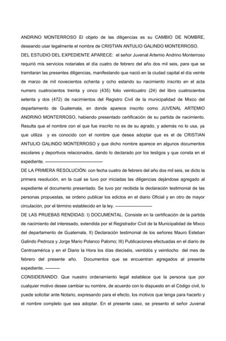 ANDRINO MONTERROSO El objeto de las diligencias es su CAMBIO DE NOMBRE,
deseando usar legalmente el nombre de CRISTIAN ANTULIO GALINDO MONTERROSO.
DEL ESTUDIO DEL EXPEDIENTE APARECE: el señor Juvenal Artemio Andrino Monterroso
requirió mis servicios notariales el día cuatro de febrero del año dos mil seis, para que se
tramitaran las presentes diligencias, manifestando que nació en la ciudad capital el día veinte
de marzo de mil novecientos ochenta y ocho estando su nacimiento inscrito en el acta
numero cuatrocientos treinta y cinco (435) folio veinticuatro (24) del libro cuatrocientos
setenta y dos (472) de nacimientos del Registro Civil de la municipalidad de Mixco del
departamento de Guatemala, en donde aparece inscrito como JUVENAL ARTEMIO
ANDRINO MONTERROSO, habiendo presentado certificación de su partida de nacimiento.
Resulta que el nombre con el que fue inscrito no es de su agrado, y además no lo usa, ya
que utiliza y es conocido con el nombre que desea adoptar que es el de CRISTIAN
ANTULIO GALINDO MONTERROSO y que dicho nombre aparece en algunos documentos
escolares y deportivos relacionados, dando lo declarado por los testigos y que consta en el
expediente. ---------------------------------------
DE LA PRIMERA RESOLUCIÓN: con fecha cuatro de febrero del año dos mil seis, se dicto la
primera resolución, en la cual se tuvo por iniciadas las diligencias dejándose agregado al
expediente el documento presentado. Se tuvo por recibida la declaración testimonial de las
personas propuestas, se ordeno publicar los edictos en el diario Oficial y en otro de mayor
circulación, por el término establecido en la ley. -------------------------
DE LAS PRUEBAS RENDIDAS: I) DOCUMENTAL. Consiste en la certificación de la partida
de nacimiento del interesado, extendida por el Registrador Civil de la Municipalidad de Mixco
del departamento de Guatemala, II) Declaración testimonial de los señores Mauro Esteban
Galindo Pedroza y Jorge Mario Polanco Palomo; III) Publicaciones efectuadas en el diario de
Centroamérica y en el Diario la Hora los días dieciséis, veintidós y veintiocho del mes de
febrero del presente año. Documentos que se encuentran agregados al presente
expediente. ----------
CONSIDERANDO: Que nuestro ordenamiento legal establece que la persona que por
cualquier motivo desee cambiar su nombre, de acuerdo con lo dispuesto en el Código civil, lo
puede solicitar ante Notario, expresando para el efecto, los motivos que tenga para hacerlo y
el nombre completo que sea adoptar. En el presente caso, se presento el señor Juvenal
 