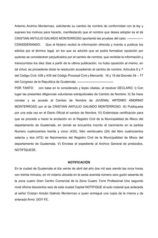 Artemio Andrino Monterroso, solicitando su cambio de nombre de conformidad con la ley y
expreso los motivos para hacerlo, manifestando que el nombre que desea adoptar es el de
CRISTIAN ANTULIO GALINDO MONTERROSO aportando las pruebas del caso. ---------------
CONSIDERANDO. Que el Notario recibió la información ofrecida y mando a publicar los
edictos por el término legal, en los que se advirtió que se podía formalizar oposición por
quienes se consideraran perjudicados por el cambio de nombre; que recibida la información y
transcurridos los diez días a partir de la ultima publicación, no hubo oposición al mismo, en
tal virtud, es procedente dictar la resolución accediendo al cambio de nombre. Artículos 6 y 7
del Código Civil; 438 y 439 del Código Procesal Civil y Mercantil; 18 y 19 del Decreto 54 – 77
del Congreso de la Republica de Guatemala. -----------------------------------
POR TANTO: con base en lo considerado y leyes citadas, al resolver DECLARO: I) Con
lugar las presentes diligencias voluntarias extrajudiciales de Cambio de Nombre. II) Se hace
constar y se accede al Cambio de Nombre de JUVENAL ARTEMIO ANDRINO
MONTERROSO por el de CRISTIAN ANTULIO GALINDO MONTERROSO. III) Publíquese
por una sola vez en el Diario Oficial el cambio de Nombre. IV) Extiéndase certificación para
que se proceda a hacer la anotación en el Registro Civil de la Municipalidad de Mixco del
departamento de Guatemala, en donde se encuentra inscrito el nacimiento en la partida
Numero cuatrocientos treinta y cinco (435), folio veinticuatro (24) del libro cuatrocientos
setenta y dos (472) de Nacimientos del Registro Civil de la Municipalidad de Mixco del
departamento de Guatemala. V) Envíese el expediente al Archivo General de protocolos.
NOTIFÍQUESE.
NOTIFICACIÓN
En la ciudad de Guatemala el día veinte de abril del año dos mil seis siendo las once horas
con treinta minutos, en mi notaría ubicada en la sexta avenida número cero guión sesenta de
la zona cuatro Gran Centro Comercial de la Zona Cuatro Torre Profesional Uno segundo
nivel oficina doscientos seis de esta ciudad Capital NOTIFIQUE el auto notarial que antecede
al señor Cristian Antulio Galindo Monterroso a quien entregué una copia de la misma y de
enterado firmó. DOY FE.
 