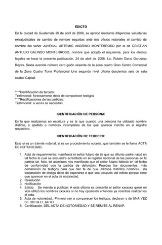 EDICTO
En la ciudad de Guatemala 20 de abril de 2006, se aprobó mediante diligencias voluntarias
extrajudiciales de cambio de nombre seguidas ante mis oficios notariales el cambio de
nombre del señor JUVENAL ARTEMIO ANDRINO MONTERROSO por el de CRISTIAN
ANTULIO GALINDO MONTERROSO, nombre que adoptó el requirente, para los efectos
legales se hace la presente publicación. 24 de abril de 2006. Lic. Rubén Darío González
Reyes. Sexta avenida número cero guión sesenta de la zona cuatro Gran Centro Comercial
de la Zona Cuatro Torre Profesional Uno segundo nivel oficina doscientos seis de esta
ciudad Capital
****Identificación de tercero:
Testimonial: forzosamente debe de comparecer testigos
****Rectificaciones de las partidas:
Testimonial: a veces se necesitan.
IDENTIFICACIÓN DE PERSONA:
Es la que realizamos en escritura y es la que cuando una persona ha utilizado nombre
distinto, o apellido o nombres incompletos de los que aparece inscrito en el registro
respectivo.
IDENTIFICACIÓN DE TERCERO:
Este si es un trámite notarial, si es un procedimiento notarial, que también se le llama ACTA
DE NOTORIEDAD.
1. Acta de requerimiento: manifiesta el señor fulano de tal que su difunto padre nació en
tal fecha lo cual se encuentra acreditado en el registro nacional de las personas en la
partida tal, folio, tal asimismo nos manifiesta que el señor fulano falleció en tal fecha
de conformidad con la partida de defunción. Pruebas los documentos, más
declaración de testigos para que den fe de que utilizaba distintos nombres. (la
declaración de testigo debe de esperarse a que sea después del edicto porque tiene
que aparecer en el acta de notoriedad.
2. Resolución
3. Notificación
4. Edicto: Se manda a publicar: A esta oficina se presentó el señor xxxxxxx quien en
vida utilizó los nombres xxxxxxx si no hay oposición entonces ya nosotros realizamos
el acta.
5. Acta de notoriedad.: Primero van a comparecer los testigos, declaran y de UNA VEZ
SE DICTA EL AUTO.
6. Certificación. DEL ACTA DE NOTORIEDAD Y SE REMITE AL RENAP.
 