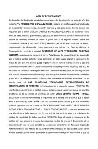ACTA DE REQUERIMIENTO:
En la ciudad de Guatemala, siendo las nueve horas, del día dieciocho de junio del año dos
mil ocho, Yo, RUBÉN DARÍO GONZÁLEZ REYES, Notario, en mi oficina profesional ubicada
en la cuarenta y cinco avenida, dos guión cuarenta y tres, zona siete, de esta ciudad, soy
requerido por el señor CARLOS ENRIQUE BERREONDO QUEZADA, de cuarenta y seis
años de edad, casado, guatemalteco, ejecutivo, de este domicilio, quien se identifica con la
cédula de vecindad número de orden A guión uno y de registro número treinta mil
ochocientos setenta y uno (A-1; 30871) extendida por el Alcalde Municipal de Mixco,
departamento de Guatemala, quien comparece en calidad de Gerente General y
Representante Legal de la entidad SURTIDORA DE ALTA TECNOLOGÍA, SOCIEDAD
ANÓNIMA, acreditando su personería con el Acta Notarial de su nombramiento, autorizada
por el notario Santos Octavilo Flores Sarmiento, en esta ciudad capital el veinticuatro de
mayo del año dos mil, el cual quedó registrado con el número Ciento sesenta y seis mil
quinientos veintisiete (166527), folio cuatrocientos once (411) del libro noventa y tres (93) de
Auxiliares de Comercio del Registro Mercantil General de la Republica, el uno de junio del
año dos mil, dicha representación la tengo a la vista y es suficiente de conformidad con la ley
y a mi juicio para el presente acto; quien requiere mis servicios materiales a efecto de que se
tramite ante mí LAS DILIGENCIAS VOLUNTARIAS EXTRAJUDICIALES DE
IDENTIFICACIÓN DE TERCERO, procediéndose de la siguiente manera: PRIMERO: Me
manifiesta el requiriente en la calidad con que actúa que para su representada y por asuntos
crediticios es de su interés el identificar al señor ERICK EDMOND RODAS NÚÑEZ.
SEGUNDO: Continua manifestando el requiriente en la calidad con que actúa que el señor
ERICK EDMOND RODAS NÚÑEZ ha sido conocido, social, laboral y en sus relaciones
públicas y privadas con los nombre de ERICK EDMOND RODAS MUÑOZ, ERICK EDMOND
RODAS, ERICK EDMOND RODAS N., ERICK EDMOND MUÑOZ, y que son los nombres
que identifican a dicha persona, por lo que solicita mis servicios para que notarialmente
declare la notoriedad de dichos nombres. TERCERO: Para el efecto el requiriente en la
calidad con que actúa me presenta los siguientes medios de prueba: I) Documental a) La
documentación con la cual acredita su personería consistente en fotocopia legalizada
notarialmente del acta notarial de su nombramiento autorizada en esta ciudad capital por el
Notario Santos Octavilo Flores Sarmiento, el veinticuatro de mayo del año dos mil, el que se
 