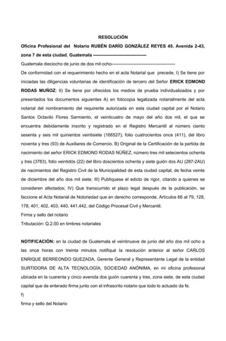 RESOLUCIÓN
Oficina Profesional del Notario RUBÉN DARÍO GONZÁLEZ REYES 45. Avenida 2-43,
zona 7 de esta ciudad, Guatemala ------------------------------------
Guatemala dieciocho de junio de dos mil ocho-------------------------------------------
De conformidad con el requerimiento hecho en el acta Notarial que precede, I) Se tiene por
iniciadas las diligencias voluntarias de identificación de tercero del Señor ERICK EDMOND
RODAS MUÑOZ; II) Se tiene por ofrecidos los medios de prueba individualizados y por
presentados los documentos siguientes A) en fotocopia legalizada notarialmente del acta
notarial del nombramiento del requirente autorizada en esta ciudad capital por el Notario
Santos Octavilo Flores Sarmiento, el veinticuatro de mayo del año dos mil, el que se
encuentra debidamente inscrito y registrado en el Registro Mercantil al número ciento
sesenta y seis mil quinientos veintisiete (166527); folio cuatrocientos once (411), del libro
noventa y tres (93) de Auxiliares de Comercio. B) Original de la Certificación de la partida de
nacimiento del señor ERICK EDMOND RODAS NÚÑEZ, número tres mil setecientos ochenta
y tres (3783), folio veintidós (22) del libro doscientos ochenta y siete guión dos AU (287-2AU)
de nacimientos del Registro Civil de la Municipalidad de esta ciudad capital, de fecha veinte
de diciembre del año dos mil siete; III) Publíquese el edicto de rigor, citando a quienes se
consideren afectados; IV) Que transcurrido el plazo legal después de la publicación, se
faccione el Acta Notarial de Notoriedad que en derecho corresponde. Artículos 66 al 79, 128,
178, 401, 402, 403, 440, 441,442, del Código Procesal Civil y Mercantil.
Firma y sello del notario
Tributación: Q.2.00 en timbres notariales
NOTIFICACIÓN: en la ciudad de Guatemala el veintinueve de junio del año dos mil ocho a
las once horas con treinta minutos notifiqué la resolución anterior al señor CARLOS
ENRIQUE BERREONDO QUEZADA, Gerente General y Representante Legal de la entidad
SURTIDORA DE ALTA TECNOLOGÍA, SOCIEDAD ANÓNIMA, en mi oficina profesional
ubicada en la cuarenta y cinco avenida dos guión cuarenta y tres, zona siete, de esta ciudad
capital que de enterado firma junto con el infrascrito notario que todo lo actuado da fe.
f)
firma y sello del Notario
 