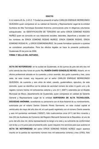 EDICTO
A mi notaría 45 Av. 2-43 Z. 7 Ciudad se presentó el señor CARLOS ENRIQUE BERREONDO
QUEZADA quien comparece en su calidad de Gerente y Representante Legal de la entidad
Surtidora de Alta Tecnología Sociedad Anónima, promoviendo ante mi diligencia voluntarias
extrajudiciales de IDENTIFICACIÓN DE TERCERO del señor ERICK EDMOND RODAS
NUÑEZ quien es conocido en sus relaciones sociales, laborales, deportivas y sociales con
los nombres de ERICK EDMOND RODAS MUÑOZ, ERICK EDMON RODAS, ERICK
EDMOND RODAS N., y ERICK EDMONDMUÑOZ. Se puede formalizar oposición a quienes
se consideren perjudicados. Para los efectos legales se hace la presente publicación.
Guatemala 20 de junio de 2008.
FIRMA Y SELLO DEL NOTARIO.
ACTA DE NOTORIEDAD: en la ciudad de Guatemala, el día quince de julio del año dos mil
ocho siendo las diez horas en punto Yo, RUBÉN DARÍO GONZÁLEZ REYES, Notario, en mi
oficina profesional ubicada en la cuarenta y cinco avenida, dos guión cuarenta y tres, zona
siete, de esta ciudad, soy requerido por el señor CARLOS ENRIQUE BERREONDO
QUEZADA, de cuarenta y seis años de edad, casado, guatemalteco, ejecutivo, de este
domicilio, quien se identifica con la cédula de vecindad número de orden A guión uno y de
registro número treinta mil ochocientos setenta y uno (A-1; 30871) extendida por el Alcalde
Municipal de Mixco, departamento de Guatemala, quien comparece en calidad de Gerente
General y Representante Legal de la entidad SURTIDORA DE ALTA TECNOLOGÍA,
SOCIEDAD ANÓNIMA, acreditando su personería con el Acta Notarial de su nombramiento,
autorizada por el notario Santos Octavilo Flores Sarmiento, en esta ciudad capital el
veinticuatro de mayo del año dos mil, el cual quedó registrado con el número Ciento sesenta
y seis mil quinientos veintisiete (166527), folio cuatrocientos once (411) del libro noventa y
tres (93) de Auxiliares de Comercio del Registro Mercantil General de la Republica, el uno de
junio del año dos mil, dicha representación la tengo a la vista y es suficiente de conformidad
con la ley y a mi juicio para el presente acto; quien requiere mis servicios para que autorice el
ACTA DE NOTORIEDAD del señor ERICK EDMOND RODAS NÚÑEZ según aparece
inscrito en la partida de nacimiento número tres mil setecientos ochenta y tres (3783), folio
 