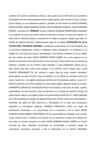 veintidós (22) del libro doscientos ochenta y siete guión dos AU (287-2AU) de nacimientos
del Registro Civil de la Municipalidad de esta ciudad capital; quien también ha sido conocido,
social, laboral y en sus relaciones públicas y privadas con los nombre de ERICK EDMOND
RODAS MUÑOZ, ERICK EDMOND RODAS, ERICK EDMOND RODAS N., ERICK EDMOND
MUÑOZ, y procedo así: PRIMERO: El señor CARLOS ENRIQUE BERREONDO QUEZADA
en la calidad con que actúa presta solemne juramento conforme a nuestra ley vigente y lo
hace ante la infrascrita Notaria y advertido de lo relativo al perjurio, declara que actúa en
calidad de Gerente General y Representante Legal de la entidad SURTIDORA DE ALTA
TECNOLOGÍA, SOCIEDAD ANÓNIMA, acreditando su personería con el Acta Notarial, que
se encuentra debidamente inscrita y registrada donde corresponde. El requirente en la
calidad con que actúa que para su representada y por asuntos crediticios es de su interés
que del nombre del señor ERICK EDMOND RODAS NÚÑEZ tal y como aparece en su
partida de nacimiento como está escrito, ha sido conocido, social, laboral y en sus relaciones
públicas y privadas con los nombres antes indicados. Y para establecerlo solicita que en
esta misma acta sean oídos como testigos a los señores: primer testigo señor JUAN
CARLOS HERNÁNDEZ GIL de cuarenta y cuatro años de edad, casado, estudiante,
guatemalteco, de este domicilio, quien se identifica con la cédula de vecindad número de
orden A guión uno y de registro seiscientos veintinueve mil doscientos setenta y nueve (A-1
629279) extendida por la Municipalidad de esta ciudad Capital; segundo testigo es el señor
HUMBERTO ZARAGOZA VELÁSQUEZ ROCA de cincuenta y seis años de edad , casado,
guatemalteco, de este domicilio, quien se identifica con la cédula de vecindad número de
orden N guión catorce y de registro quince mil cuatrocientos ochenta (N-14; 15480) extendida
por la Municipalidad de Joyabaj, del departamento de El Quiché; ambos son juramentados y
advertidos del delito de falso testimonio e interrogados en el orden que comparecen
responden al interrogante siguiente: PRIMERA PREGUNTA: Sobre sus datos de
identificación personales y de conocimiento con el requirente y con el señor ERICK
EDMOND RODAS NÚÑEZ. RESPONDEN: ser de las generales ya indicadas, que no tienen
ningún interés directo o indirecto en el asunto, que el requirente a través de la calidad con
que actúa es nuestro conocido y el señor ERICK EDMOND RODAS NÚÑEZ es nuestro
conocido por tener relaciones comerciales de suminístrales y proveerle equipo de
computación accesorios, repuestos y todo lo relacionado con el material. SEGUNDA
 