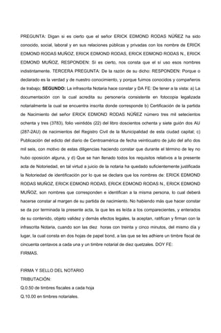 PREGUNTA: Digan si es cierto que el señor ERICK EDMOND RODAS NÚÑEZ ha sido
conocido, social, laboral y en sus relaciones públicas y privadas con los nombre de ERICK
EDMOND RODAS MUÑOZ, ERICK EDMOND RODAS, ERICK EDMOND RODAS N., ERICK
EDMOND MUÑOZ, RESPONDEN: Sí es cierto, nos consta que el sí uso esos nombres
indistintamente. TERCERA PREGUNTA: De la razón de su dicho: RESPONDEN: Porque o
declarado es la verdad y de nuestro conocimiento, y porque fuimos conocidos y compañeros
de trabajo; SEGUNDO: La infrascrita Notaria hace constar y DA FE: De tener a la vista: a) La
documentación con la cual acredita su personería consistente en fotocopia legalizada
notarialmente la cual se encuentra inscrita donde corresponde b) Certificación de la partida
de Nacimiento del señor ERICK EDMOND RODAS NÚÑEZ número tres mil setecientos
ochenta y tres (3783), folio veintidós (22) del libro doscientos ochenta y siete guión dos AU
(287-2AU) de nacimientos del Registro Civil de la Municipalidad de esta ciudad capital; c)
Publicación del edicto del diario de Centroamérica de fecha veinticuatro de julio del año dos
mil seis, con motivo de estas diligencias haciendo constar que durante el término de ley no
hubo oposición alguna, y d) Que se han llenado todos los requisitos relativos a la presente
acta de Notoriedad, en tal virtud a juicio de la notaria ha quedado suficientemente justificada
la Notoriedad de identificación por lo que se declara que los nombres de: ERICK EDMOND
RODAS MUÑOZ, ERICK EDMOND RODAS, ERICK EDMOND RODAS N., ERICK EDMOND
MUÑOZ, son nombres que corresponden e identifican a la misma persona, lo cual deberá
hacerse constar al margen de su partida de nacimiento. No habiendo más que hacer constar
se da por terminada la presente acta, la que les es leída a los comparecientes, y enterados
de su contenido, objeto validez y demás efectos legales, la aceptan, ratifican y firman con la
infrascrita Notaria, cuando son las diez horas con treinta y cinco minutos, del mismo día y
lugar, la cual consta en dos hojas de papel bond, a las que se les adhiere un timbre fiscal de
cincuenta centavos a cada una y un timbre notarial de diez quetzales. DOY FE:
FIRMAS.
FIRMA Y SELLO DEL NOTARIO
TRIBUTACIÓN:
Q.0.50 de timbres fiscales a cada hoja
Q.10.00 en timbres notariales.
 