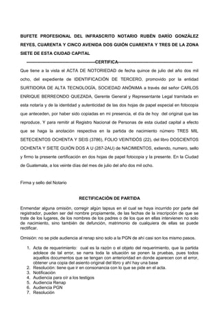 BUFETE PROFESIONAL DEL INFRASCRITO NOTARIO RUBÉN DARÍO GONZÁLEZ
REYES, CUARENTA Y CINCO AVENIDA DOS GUIÓN CUARENTA Y TRES DE LA ZONA
SIETE DE ESTA CIUDAD CAPITAL
------------------------------------------------CERTIFICA----------------------------------------------------
Que tiene a la vista el ACTA DE NOTORIEDAD de fecha quince de julio del año dos mil
ocho, del expediente de IDENTIFICACIÓN DE TERCERO, promovido por la entidad
SURTIDORA DE ALTA TECNOLOGÍA, SOCIEDAD ANÓNIMA a través del señor CARLOS
ENRIQUE BERREONDO QUEZADA, Gerente General y Representante Legal tramitada en
esta notaría y de la identidad y autenticidad de las dos hojas de papel especial en fotocopia
que anteceden, por haber sido copiadas en mi presencia, el día de hoy del original que las
reproduce. Y para remitir al Registro Nacional de Personas de esta ciudad capital a efecto
que se haga la anotación respectiva en la partida de nacimiento número TRES MIL
SETECIENTOS OCHENTA Y SEIS (3786), FOLIO VEINTIDÓS (22), del libro DOSCIENTOS
OCHENTA Y SIETE GUIÓN DOS A U (287-2AU) de NACIMIENTOS, extiendo, numero, sello
y firmo la presente certificación en dos hojas de papel fotocopia y la presente. En la Ciudad
de Guatemala, a los veinte días del mes de julio del año dos mil ocho.
Firma y sello del Notario
RECTIFICACIÓN DE PARTIDA
Enmendar alguna omisión, corregir algún lapsus en el cual se haya incurrido por parte del
registrador, pueden ser del nombre propiamente, de las fechas de la inscripción de que se
trate de los lugares, de los nombres de los padres o de los que en ellas intervienen no solo
de nacimiento, sino también de defunción, matrimonio de cualquiera de ellas se puede
rectificar.
Omisión: no se pide audiencia al renap sino solo a la PGN de ahí casi son los mismo pasos.
1. Acta de requerimiento: cual es la razón o el objeto del requerimiento, que la partida
adolece de tal error, se narra toda la situación se ponen la pruebas, pues todos
aquellos documentos que se tengan con anterioridad en donde aparecen con el error,
obtener una copia del asiento original del libro y ahí hay una base
2. Resolución: tiene que ir en consonancia con lo que se pide en el acta.
3. Notificación
4. Audiencia para oír a los testigos
5. Audiencia Renap
6. Audiencia PGN
7. Resolución
 