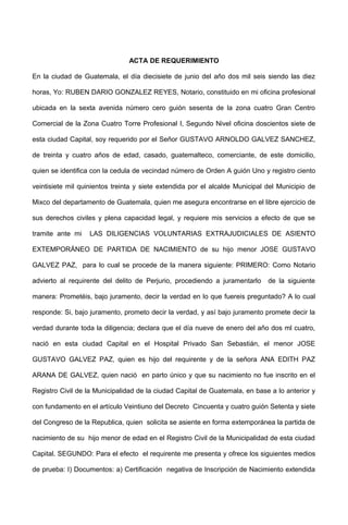 ACTA DE REQUERIMIENTO
En la ciudad de Guatemala, el día diecisiete de junio del año dos mil seis siendo las diez
horas, Yo: RUBEN DARIO GONZALEZ REYES, Notario, constituido en mi oficina profesional
ubicada en la sexta avenida número cero guión sesenta de la zona cuatro Gran Centro
Comercial de la Zona Cuatro Torre Profesional I, Segundo Nivel oficina doscientos siete de
esta ciudad Capital, soy requerido por el Señor GUSTAVO ARNOLDO GALVEZ SANCHEZ,
de treinta y cuatro años de edad, casado, guatemalteco, comerciante, de este domicilio,
quien se identifica con la cedula de vecindad número de Orden A guión Uno y registro ciento
veintisiete mil quinientos treinta y siete extendida por el alcalde Municipal del Municipio de
Mixco del departamento de Guatemala, quien me asegura encontrarse en el libre ejercicio de
sus derechos civiles y plena capacidad legal, y requiere mis servicios a efecto de que se
tramite ante mi LAS DILIGENCIAS VOLUNTARIAS EXTRAJUDICIALES DE ASIENTO
EXTEMPORÁNEO DE PARTIDA DE NACIMIENTO de su hijo menor JOSE GUSTAVO
GALVEZ PAZ, para lo cual se procede de la manera siguiente: PRIMERO: Como Notario
advierto al requirente del delito de Perjurio, procediendo a juramentarlo de la siguiente
manera: Prometéis, bajo juramento, decir la verdad en lo que fuereis preguntado? A lo cual
responde: Si, bajo juramento, prometo decir la verdad, y así bajo juramento promete decir la
verdad durante toda la diligencia; declara que el día nueve de enero del año dos ml cuatro,
nació en esta ciudad Capital en el Hospital Privado San Sebastián, el menor JOSE
GUSTAVO GALVEZ PAZ, quien es hijo del requirente y de la señora ANA EDITH PAZ
ARANA DE GALVEZ, quien nació en parto único y que su nacimiento no fue inscrito en el
Registro Civil de la Municipalidad de la ciudad Capital de Guatemala, en base a lo anterior y
con fundamento en el artículo Veintiuno del Decreto Cincuenta y cuatro guión Setenta y siete
del Congreso de la Republica, quien solicita se asiente en forma extemporánea la partida de
nacimiento de su hijo menor de edad en el Registro Civil de la Municipalidad de esta ciudad
Capital. SEGUNDO: Para el efecto el requirente me presenta y ofrece los siguientes medios
de prueba: I) Documentos: a) Certificación negativa de Inscripción de Nacimiento extendida
 