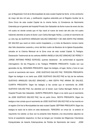 por el Registrador Civil de la Municipalidad de esta ciudad Capital de fecha el día veintiocho
de mayo del dos mil seis, y certificación negativa extendida por el Registro Auxiliar de la
Zona Cinco de esta ciudad Capital de la misma fecha; b) Constancia de Nacimiento
Extendida por el gerente del Hospital Privado San Sebastián de fecha nueve de enero de dos
mil cuatro en donde consta que mi hijo nació el nueve de enero del año dos mil cuatro
habiendo atendido el parto el doctor Juan Carlos Barragán Núñez, y consta el nacimiento de
un niño hijo de GUSTAVO ARNOLDO GALVEZ SÁNCHEZ Y DE ANA EDITH PAZ ARANA
DE GALVEZ que nació en dicho centro hospitalario; y c) Acta de Bautismo número ciento
diez folio doscientos cuarenta y cinco del libro cuatro de Bautizos de la Iglesia Esquipulitas,
ubicada en la Colonia Mariscal de la Zona once de esta ciudad Capital, II) Testigos:
Declaración Testimonial de los señores MARIA ANGELA GALVEZ SÁNCHEZ DE PÉREZ Y
JORGE ANTONIO PEREZ ESTEVEZ, quienes declararan de conformidad al siguiente
interrogatorio: Se les Pregunta a los Testigos PRIMERA PREGUNTA: Cuales son sus
generales de ley. SEGUNDA PREGUNTA: digan los testigos, el lugar, fecha y hora en que
ocurrió el nacimiento del menor JOSE GUSTAVO GALVEZ PAZ. TERCERA PREGUNTA:
Digan los testigos si es cierto que JOSE GUSTAVO GALVEZ PAZ es hijo de los señores
GUSTAVO ARNOLDO GALVEZ SÁNCHEZ y ANA EDITH PAZ ARANA DE GALVEZ.
CUARTA PREGUNTA: Digan los testigos si les consta que el nacimiento de JOSE
GUSTAVO GALVEZ PAZ, fue atendido por el doctor Juan Carlos Barragán Núñez en el
Hospital Privado San Sebastián. QUINTA PREGUNTA: Digan si es cierto que el nacimiento
de JOSE GUSTAVO GÁLVEZ PAZ, fue en parto Único. SEXTA PREGUNTA: Digan los
testigos si les consta que el nacimiento de JOSE GUSTAVO GÁLVEZ PAZ no fue inscrito en
el registro Civil de la Municipalidad de esta ciudad Capital. SÉPTIMA PREGUNTA: Digan los
testigos la razón de lo dicho en esta declaración. TERCERO: en virtud de lo anterior el
requirente me solicita: a) Que con la presente Acta Notarial y los documentos adjuntos se
forme el expediente respectivo; b) Que se tengan por iniciadas las Diligencias Voluntarias
Extrajudiciales de Asiento Extemporáneo de Partida de Nacimiento del menor JOSE
 