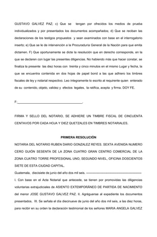 GUSTAVO GALVEZ PAZ; c) Que se tengan por ofrecidos los medios de prueba
individualizados y por presentados los documentos acompañados; d) Que se reciban las
declaraciones de los testigos propuestos y sean examinados con base en el interrogatorio
inserto; e) Que se le de intervención a la Procuraduría General de la Nación para que emita
dictamen. F) Que oportunamente se dicte la resolución que en derecho corresponde, en la
que se declaren con lugar las presentes diligencias. No habiendo más que hacer constar, se
finaliza la presente las diez horas con treinta y cinco minutos en el mismo Lugar y fecha, la
que se encuentra contenida en dos hojas de papel bond a las que adhiero los timbres
fiscales de ley y notarial respectivo. Leo íntegramente lo escrito al requirente quien enterado
de su contenido, objeto, validez y efectos legales, la ratifica, acepta y firma. DOY FE.
F:______________________________________.
FIRMA Y SELLO DEL NOTARIO, SE ADHIERE UN TIMBRE FISCAL DE CINCUENTA
CENTAVOS POR CADA HOJA Y DIEZ QUETZALES EN TIMBRES NOTARIALES.
PRIMERA RESOLUCIÓN
NOTARIA DEL NOTARIO RUBEN DARIO GONZALEZ REYES. SEXTA AVENIDA NUMERO
CERO GUIÓN SESENTA DE LA ZONA CUATRO GRAN CENTRO COMERCIAL DE LA
ZONA CUATRO TORRE PROFESIONAL UNO, SEGUNDO NIVEL, OFICINA DOSCIENTOS
SIETE DE ESTA CIUDAD CAPITAL.
Guatemala, diecisiete de junio del año dos mil seis. ------------------------------------------------------
I. Con base en el Acta Notarial que antecede, se tienen por promovidas las diligencias
voluntarias extrajudiciales de ASIENTO EXTEMPORÁNEO DE PARTIDA DE NACIMIENTO
del menor JOSE GUSTAVO GALVEZ PAZ. II. Agréguense al expediente los documentos
presentados. III. Se señala el día diecinueve de junio del año dos mil seis, a las diez horas,
para recibir en su orden la declaración testimonial de los señores MARIA ANGELA GALVEZ
 