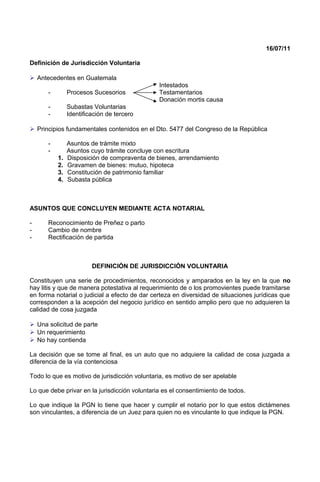 16/07/11
Definición de Jurisdicción Voluntaria
 Antecedentes en Guatemala
Intestados
- Procesos Sucesorios Testamentarios
Donación mortis causa
- Subastas Voluntarias
- Identificación de tercero
 Principios fundamentales contenidos en el Dto. 5477 del Congreso de la República
- Asuntos de trámite mixto
- Asuntos cuyo trámite concluye con escritura
1. Disposición de compraventa de bienes, arrendamiento
2. Gravamen de bienes: mutuo, hipoteca
3. Constitución de patrimonio familiar
4. Subasta pública
ASUNTOS QUE CONCLUYEN MEDIANTE ACTA NOTARIAL
- Reconocimiento de Preñez o parto
- Cambio de nombre
- Rectificación de partida
DEFINICIÓN DE JURISDICCIÓN VOLUNTARIA
Constituyen una serie de procedimientos, reconocidos y amparados en la ley en la que no
hay litis y que de manera potestativa al requerimiento de o los promovientes puede tramitarse
en forma notarial o judicial a efecto de dar certeza en diversidad de situaciones jurídicas que
corresponden a la acepción del negocio jurídico en sentido amplio pero que no adquieren la
calidad de cosa juzgada
 Una solicitud de parte
 Un requerimiento
 No hay contienda
La decisión que se tome al final, es un auto que no adquiere la calidad de cosa juzgada a
diferencia de la vía contenciosa
Todo lo que es motivo de jurisdicción voluntaria, es motivo de ser apelable
Lo que debe privar en la jurisdicción voluntaria es el consentimiento de todos.
Lo que indique la PGN lo tiene que hacer y cumplir el notario por lo que estos dictámenes
son vinculantes, a diferencia de un Juez para quien no es vinculante lo que indique la PGN.
 
