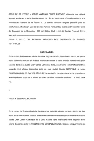 SÁNCHEZ DE PEREZ y JORGE ANTONIO PEREZ ESTEVEZ, diligencia que deberá
llevarse a cabo en la sede de esta notaría. IV. En su oportunidad córrasele audiencia a la
Procuraduría General de la Nación. V. Lo demás solicitado téngase presente para su
oportunidad. Artículos 21 y 23 del Decreto número Cincuenta y cuatro guión Setenta y Siete
del Congreso de la Republica, 398 del Código Civil y 443 del Código Procesal Civil y
Mercantil.------------------------------------------------------------------------
FIRMA Y SELLO DEL NOTARIO, IMPUESTO DOS QUETZALES EN TIMBRES
NOTARIALES
NOTIFICACIÓN:
En la ciudad de Guatemala, el día diecisiete de junio del año dos mil seis, siendo las quince
horas con treinta minutos en mi sede notarial ubicada en la sexta avenida número cero guión
sesenta de la zona cuatro Gran Centro Comercial de la Zona Cuatro Torre Profesional Uno,
segundo nivel oficina doscientos siete de esta ciudad Capital NOTIFIQUE al señor
GUSTAVO ARNOLDO GALVEZ SÁNCHEZ la resolución: de esta misma fecha, procediendo
a entregarle una copia de la misma en forma personal y quien de enterado si firmó, DOY
FE.
f._____________________________________
FIRMA Y SELLO DEL NOTARIO
En la ciudad de Guatemala el día diecinueve de junio del año dos mil seis, siendo las diez
horas en la sede notarial ubicada en la sexta avenida número cero guión sesenta de la zona
cuatro Gran Centro Comercial de la Zona Cuatro Torre Profesional Uno, segundo nivel
oficina doscientos siete yo RUBEN DARIO GONZALEZ REYES, Notario, a requerimiento de
 
