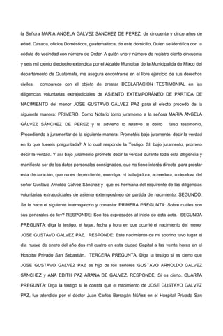 la Señora MARIA ANGELA GALVEZ SÁNCHEZ DE PEREZ, de cincuenta y cinco años de
edad, Casada, oficios Domésticos, guatemalteca, de este domicilio, Quien se identifica con la
cédula de vecindad con número de Orden A guión uno y número de registro ciento cincuenta
y seis mil ciento dieciocho extendida por el Alcalde Municipal de la Municipalida de Mixco del
departamento de Guatemala, me asegura encontrarse en el libre ejercicio de sus derechos
civiles, comparece con el objeto de prestar DECLARACIÓN TESTIMONIAL en las
diligencias voluntarias extrajudiciales de ASIENTO EXTEMPORÁNEO DE PARTIDA DE
NACIMIENTO del menor JOSE GUSTAVO GALVEZ PAZ para el efecto procedo de la
siguiente manera: PRIMERO: Como Notario tomo juramento a la señora MARIA ÁNGELA
GÁLVEZ SÁNCHEZ DE PEREZ y le advierto lo relativo al delito falso testimonio,
Procediendo a juramentar de la siguiente manera: Prometéis bajo juramento, decir la verdad
en lo que fuereis preguntada? A lo cual responde la Testigo: SI, bajo juramento, prometo
decir la verdad. Y así bajo juramento promete decir la verdad durante toda esta diligencia y
manifiesta ser de los datos personales consignados, que no tiene interés directo para prestar
esta declaración, que no es dependiente, enemiga, ni trabajadora, acreedora, o deudora del
señor Gustavo Arnoldo Gálvez Sánchez y que es hermana del requirente de las diligencias
voluntarias extrajudiciales de asiento extemporáneo de partida de nacimiento. SEGUNDO:
Se le hace el siguiente interrogatorio y contesta: PRIMERA PREGUNTA: Sobre cuales son
sus generales de ley? RESPONDE: Son los expresados al inicio de esta acta. SEGUNDA
PREGUNTA: diga la testigo, el lugar, fecha y hora en que ocurrió el nacimiento del menor
JOSE GUSTAVO GALVEZ PAZ. RESPONDE: Este nacimiento de mi sobrino tuvo lugar el
día nueve de enero del año dos mil cuatro en esta ciudad Capital a las veinte horas en el
Hospital Privado San Sebastián. TERCERA PREGUNTA: Diga la testigo si es cierto que
JOSE GUSTAVO GALVEZ PAZ es hijo de los señores GUSTAVO ARNOLDO GALVEZ
SÁNCHEZ y ANA EDITH PAZ ARANA DE GALVEZ. RESPONDE: Si es cierto. CUARTA
PREGUNTA: Diga la testigo si le consta que el nacimiento de JOSE GUSTAVO GALVEZ
PAZ, fue atendido por el doctor Juan Carlos Barragán Núñez en el Hospital Privado San
 