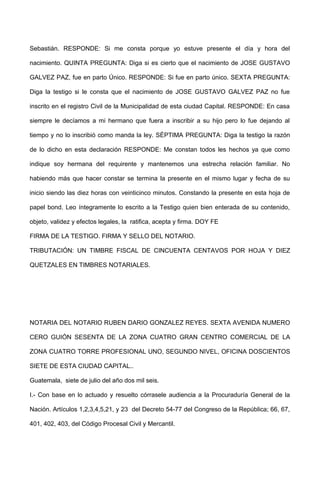 Sebastián. RESPONDE: Si me consta porque yo estuve presente el día y hora del
nacimiento. QUINTA PREGUNTA: Diga si es cierto que el nacimiento de JOSE GUSTAVO
GALVEZ PAZ, fue en parto Único. RESPONDE: Si fue en parto único. SEXTA PREGUNTA:
Diga la testigo si le consta que el nacimiento de JOSE GUSTAVO GALVEZ PAZ no fue
inscrito en el registro Civil de la Municipalidad de esta ciudad Capital. RESPONDE: En casa
siempre le decíamos a mi hermano que fuera a inscribir a su hijo pero lo fue dejando al
tiempo y no lo inscribió como manda la ley. SÉPTIMA PREGUNTA: Diga la testigo la razón
de lo dicho en esta declaración RESPONDE: Me constan todos les hechos ya que como
indique soy hermana del requirente y mantenemos una estrecha relación familiar. No
habiendo más que hacer constar se termina la presente en el mismo lugar y fecha de su
inicio siendo las diez horas con veinticinco minutos. Constando la presente en esta hoja de
papel bond. Leo íntegramente lo escrito a la Testigo quien bien enterada de su contenido,
objeto, validez y efectos legales, la ratifica, acepta y firma. DOY FE
FIRMA DE LA TESTIGO. FIRMA Y SELLO DEL NOTARIO.
TRIBUTACIÓN: UN TIMBRE FISCAL DE CINCUENTA CENTAVOS POR HOJA Y DIEZ
QUETZALES EN TIMBRES NOTARIALES.
NOTARIA DEL NOTARIO RUBEN DARIO GONZALEZ REYES. SEXTA AVENIDA NUMERO
CERO GUIÓN SESENTA DE LA ZONA CUATRO GRAN CENTRO COMERCIAL DE LA
ZONA CUATRO TORRE PROFESIONAL UNO, SEGUNDO NIVEL, OFICINA DOSCIENTOS
SIETE DE ESTA CIUDAD CAPITAL..
Guatemala, siete de julio del año dos mil seis.
I.- Con base en lo actuado y resuelto córrasele audiencia a la Procuraduría General de la
Nación. Artículos 1,2,3,4,5,21, y 23 del Decreto 54-77 del Congreso de la República; 66, 67,
401, 402, 403, del Código Procesal Civil y Mercantil.
 