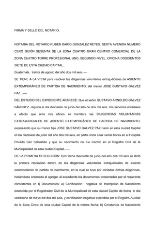 FIRMA Y SELLO DEL NOTARIO.
NOTARIA DEL NOTARIO RUBEN DARIO GONZALEZ REYES. SEXTA AVENIDA NUMERO
CERO GUIÓN SESENTA DE LA ZONA CUATRO GRAN CENTRO COMERCIAL DE LA
ZONA CUATRO TORRE PROFESIONAL UNO, SEGUNDO NIVEL, OFICINA DOSCIENTOS
SIETE DE ESTA CIUDAD CAPITAL..
Guatemala, treinta de agosto del año dos mil seis. —
SE TIENE A LA VISTA para resolver las diligencias voluntarias extrajudiciales de ASIENTO
EXTEMPORÁNEO DE PARTIDA DE NACIMIENTO, del menor JOSE GUSTAVO GÁLVEZ
PAZ...----
DEL ESTUDIO DEL EXPEDIENTE APARECE: Que el señor GUSTAVO ARNOLDO GALVEZ
SÁNCHEZ, requirió el día diecisiete de junio del año de dos mil seis, mis servicios notariales
a efecto que ante mis oficios se tramitara las DILIGENCIAS VOLUNTARIAS
EXTRAJUDICIALES DE ASIENTO EXTEMPORÁNEO DE PARTIDA DE NACIMIENTO,
expresando que su menor hijo JOSE GUSTAVO GALVEZ PAZ nació en esta ciudad Capital
el día diecisiete de junio del año dos mil seis, en parto único a las veinte horas en el Hospital
Privado San Sebastián y que su nacimiento no fue inscrito en el Registro Civil de la
Municipalidad de esta ciudad Capital.-----
DE LA PRIMERA RESOLUCIÓN: Con fecha diecisiete de junio del año dos mil seis se dictó
la primera resolución dentro de las diligencias voluntarias extrajudiciales de asiento
extemporáneo de partida de nacimiento, en la cual se tuvo por iniciadas dichas diligencias,
habiéndose ordenado el agregar al expediente los documentos presentados por el requirente
consistentes en I) Documentos: a) Certificación negativa de Inscripción de Nacimiento
extendida por el Registrador Civil de la Municipalidad de esta ciudad Capital de fecha el día
veintiocho de mayo del dos mil seis, y certificación negativa extendida por el Registro Auxiliar
de la Zona Cinco de esta ciudad Capital de la misma fecha; b) Constancia de Nacimiento
 