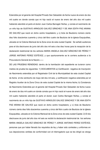 Extendida por el gerente del Hospital Privado San Sebastián de fecha nueve de enero de dos
mil cuatro en donde consta que mi hijo nació el nueve de enero del año dos mil cuatro
habiendo atendido el parto el doctor Juan Carlos Barragán Núñez, y consta el nacimiento de
un niño hijo de GUSTAVO ARNOLDO GALVEZ SÁNCHEZ Y DE ANA EDITH PAZ ARANA
DE GALVEZ que nació en dicho centro hospitalario; y c) Acta de Bautismo número ciento
diez folio doscientos cuarenta y cinco del libro cuatro de Bautizos de la Iglesia Esquipulitas,
ubicada en la Colonia Mariscal de la Zona once de esta ciudad Capital. Se señaló audiencia
para el día diecinueve de junio del año dos mil seis a las diez horas para la recepción de la
declaración testimonial de los señores MARIA ANGELA GALVEZ SÁNCHEZ DE PÉREZ Y
JORGE ANTONIO PEREZ ESTÉVEZ, y que oportunamente se le corriera audiencia a la
Procuraduría General de la Nación.-----
DE LAS PRUEBAS RENDIDAS: dentro de la tramitación del expediente se tuvieron como
medios de prueba los siguientes: 1) DOCUMENTOS a) Certificación negativa de Inscripción
de Nacimiento extendida por el Registrador Civil de la Municipalidad de esta ciudad Capital
de fecha el día veintiocho de mayo del dos mil seis, y certificación negativa extendida por el
Registro Auxiliar de la Zona Cinco de esta ciudad Capital de la misma fecha; b) Constancia
de Nacimiento Extendida por el gerente del Hospital Privado San Sebastián de fecha nueve
de enero de dos mil cuatro en donde consta que mi hijo nació el nueve de enero del año dos
mil cuatro habiendo atendido el parto el doctor Juan Carlos Barragán Núñez, y consta el
nacimiento de un niño hijo de GUSTAVO ARNOLDO GALVEZ SÁNCHEZ Y DE ANA EDITH
PAZ ARANA DE GALVEZ que nació en dicho centro hospitalario; y c) Acta de Bautismo
número ciento diez folio doscientos cuarenta y cinco del libro cuatro de Bautizos de la Iglesia
Esquipulitas, ubicada en la Colonia Mariscal de la Zona once de esta ciudad Capital. 2) El día
diecinueve de junio del año dos mil seis se recibió la declaración testimonial de los señores
MARIA ANGELA GALVEZ SÁNCHEZ DE PÉREZ Y JORGE ANTONIO PEREZ ESTÉVEZ,
personas que por haber llenado los requisitos de ley y haber sido contestes y uniformes en
sus deposiciones vertidas de conformidad con el interrogatorio que se les dirigió se otorga
 