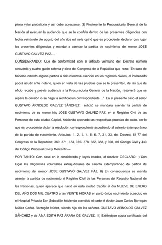 pleno valor probatorio y así debe apreciarse. 3) Finalmente la Procuraduría General de la
Nación al evacuar la audiencia que se le confirió dentro de las presentes diligencias con
fecha veintisiete de agosto del año dos mil seis opinó que es procedente declarar con lugar
las presentes diligencias y mandar a asentar la partida de nacimiento del menor JOSE
GUSTAVO GALVEZ PAZ.—
CONSIDERANDO: Que de conformidad con el artículo veintiuno del Decreto número
cincuenta y cuatro guión setenta y siete del Congreso de la República que reza: “En caso de
haberse omitido alguna partida o circunstancia esencial en los registros civiles, el interesado
podrá acudir ante notario, quien en vista de las pruebas que se le presenten, de las que de
oficio recabe y previa audiencia a la Procuraduría General de la Nación, resolverá que se
repare la omisión o se haga la rectificación correspondiente....” En el presente caso el señor
GUSTAVO ARNOLDO GALVEZ SÁNCHEZ solicitó se mandara asentar la partida de
nacimiento de su menor hijo JOSE GUSTAVO GALVEZ PAZ, en el Registro Civil de las
Personas de esta ciudad Capital, habiendo aportado las respectivas pruebas del caso, por lo
que es procedente dictar la resolución correspondiente accediendo al asiento extemporáneo
de la partida de nacimiento. Artículos: 1, 2, 3, 4, 5, 6, 7, 21, 23, del Decreto 54-77 del
Congreso de la República; 369, 371, 373, 375, 378, 382, 388, y 398, del Código Civil y 443
del Código Procesal Civil y Mercantil.---
POR TANTO: Con base en lo considerado y leyes citadas, al resolver DECLARO: I) Con
lugar las diligencias voluntarias extrajudiciales de asiento extemporáneo de partida de
nacimiento del menor JOSE GUSTAVO GALVEZ PAZ, II) En consecuencia se manda
asentar la partida de nacimiento al Registro Civil de las Personas del Registro Nacional de
las Personas, quien aparece que nació en esta ciudad Capital el día NUEVE DE ENERO
DEL AÑO DOS MIL CUATRO a las VEINTE HORAS en parto único nacimiento acaecido en
el Hospital Privado San Sebastián habiendo atendido el parto el doctor Juan Carlos Barragán
Núñez Carlos Barragán Núñez, siendo hijo de los señores GUSTAVO ARNOLDO GÁLVEZ
SÁNCHEZ y de ANA EDITH PAZ ARANA DE GALVEZ. III) Extiéndase copia certificada del
 