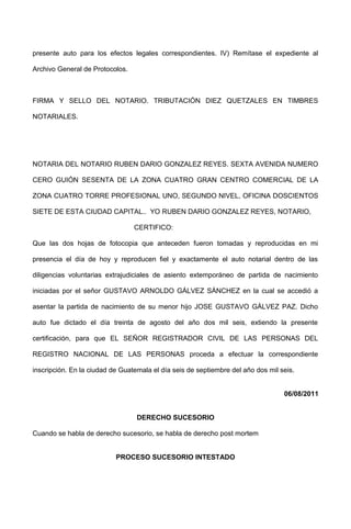presente auto para los efectos legales correspondientes. IV) Remítase el expediente al
Archivo General de Protocolos.
FIRMA Y SELLO DEL NOTARIO. TRIBUTACIÓN DIEZ QUETZALES EN TIMBRES
NOTARIALES.
NOTARIA DEL NOTARIO RUBEN DARIO GONZALEZ REYES. SEXTA AVENIDA NUMERO
CERO GUIÓN SESENTA DE LA ZONA CUATRO GRAN CENTRO COMERCIAL DE LA
ZONA CUATRO TORRE PROFESIONAL UNO, SEGUNDO NIVEL, OFICINA DOSCIENTOS
SIETE DE ESTA CIUDAD CAPITAL.. YO RUBEN DARIO GONZALEZ REYES, NOTARIO,
CERTIFICO:
Que las dos hojas de fotocopia que anteceden fueron tomadas y reproducidas en mi
presencia el día de hoy y reproducen fiel y exactamente el auto notarial dentro de las
diligencias voluntarias extrajudiciales de asiento extemporáneo de partida de nacimiento
iniciadas por el señor GUSTAVO ARNOLDO GÁLVEZ SÁNCHEZ en la cual se accedió a
asentar la partida de nacimiento de su menor hijo JOSE GUSTAVO GÁLVEZ PAZ. Dicho
auto fue dictado el día treinta de agosto del año dos mil seis, extiendo la presente
certificación, para que EL SEÑOR REGISTRADOR CIVIL DE LAS PERSONAS DEL
REGISTRO NACIONAL DE LAS PERSONAS proceda a efectuar la correspondiente
inscripción. En la ciudad de Guatemala el día seis de septiembre del año dos mil seis.
06/08/2011
DERECHO SUCESORIO
Cuando se habla de derecho sucesorio, se habla de derecho post mortem
PROCESO SUCESORIO INTESTADO
 
