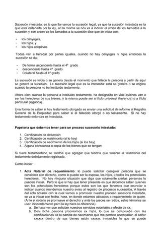 Sucesión intestada: es la que llamamos la sucesión legal, ya que la sucesión intestada es la
que esta ordenada por la ley, en la misma se nos va a indicar el orden de los llamados a la
sucesión y ese orden de los llamados a la sucesión dice que se inicia con:
- los cónyuges,
- los hijos, y
- los hijos adoptivos
Todos van a heredar por partes iguales, cuando no hay cónyuges ni hijos entonces la
sucesión se da:
- De forma ascendente hasta el 4º grado
- descendente hasta 4º grado
- Colateral hasta el 4º grado
La sucesión se inicia o se genera desde el momento que fallece la persona a partir de aquí
se genera la sucesión. La sucesión legal que es la intestada: está se genera o se origina
cuando la persona no ha instituido testamento.
Ahora bien cuando la persona a instituido testamento, ha designado en vida quienes van a
ser los herederos de sus bienes, y la misma puede ser a título universal (herencia) o a título
particular (legados).
Una forma de saber si hay testamento otorgado es enviar una solicitud de informe al Registro
General de la Propiedad para saber si el fallecido otorgó o no testamento. Si no hay
testamento entonces es intestada.
Papelería que debemos tener para un proceso sucesorio intestado:
1. Certificación de defunción
2. Certificación de matrimonio (si lo hay)
3. Certificación de nacimiento de los hijos (si los hay)
4. Alguna constancia o copia de los bienes que se tengan
Si fuere testamentario se tendría que agregar que tendría que tenerse el testimonio del
testamento debidamente registrado.
Como iniciar:
1. Acta Notarial de requerimiento: lo puede solicitar cualquier persona que se
considere con derecho, como lo puede ser la esposa, los hijos, o todos los potenciales
herederos. No hay ninguna situación que diga que solamente ciertas personas lo
pueden iniciar. Pero lo que si hay que tener presente es que debemos saber quienes
son los potenciales herederos porque estos son los que tenemos que enunciar o
indicar cuando mandemos nuestro aviso al registro de procesos sucesorios. A través
del acta notarial con la cual vamos a promover nuestro proceso sucesorio intestado,
se va a iniciar con fecha, hora, en donde estamos ubicados a requerimiento de quien.
(Ante el notario se promueve el derecho y ante los jueces se radica, estos términos se
usan indistintamente pero la ley hace la diferencia)
a. Se hace ver que solicitan nuestros servicios notariales a efecto de xx,
b. Con dicha persona procreamos xx hijos, lo que se comprueba con las
certificaciones de la partida de nacimiento que me permito acompañar, el señor
xxxxxx dentro de sus bienes están xxxxxx inmuebles lo que se puede
 