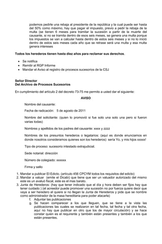 podemos pedirle una rebaja al presidente de la república y la cual puede ser hasta
del 50% como máximo, hay que pagar el impuesto, previo a pedir la rebaja de la
multa (se tienen 6 meses para tramitar la sucesión a partir de la muerte del
causante, si no se tramita dentro de esos seis meses, se genera una multa porque
los impuestos se van a calcular hasta dentro de estos seis meses y si no lo inició
dentro de estos seis meses cada año que se retrase será una multa y esa multa
genera intereses
Todos los herederos tienen hasta diez años para reclamar sus derechos.
• Se notifica
• Remitir al RGP Informe
• Mandar el Aviso al registro de procesos sucesorios de la CSJ
Señor Director
Del Archivo de Procesos Sucesorios
En cumplimiento del artículo 2 del decreto 73-75 me permito a usted dar el siguiente:
AVISO
Nombre del causante:
Fecha de radicación: 5 de agosto de 2011
Nombre del solicitante: (quien lo promovió si fue solo una solo una pero si fueron
varias todas)
Nombres y apellidos de los padres del causante: xxxx y zzzz
Nombres de los presuntos herederos o legatarios: (aquí es donde enunciamos en
donde nosotros consideramos quienes son los herederos) sería Yo, y mis hijos xxxxx!
Tipo de proceso: sucesorio intestado extrajudicial.
Sede notarial: dirección
Número de colegiado: xxxxxx
Firma y sello
1. Mandar a publicar El Edicto. (artículo 456 CPCYM todos los requisitos del edicto)
2. Mandar a valuar (emite el Dicabi) que tiene que ser un valuador autorizado del mismo
este es un avaluó fiscal, este es el mas barato.
3. Junta de Herederos: (hay que tener indicado que el día y hora deben ser fijos hay que
tener cuidado ) (el acreedor puede promover una sucesión no por fuerza quiere decir que
vaya a ser heredero el quiere si no llegan la Junta de Herederos y pide que se nombre
como administrador de la masa hereditaria para poder atacarla)
f. Adjuntar las publicaciones
g. Se hacen comparecer a los que lleguen, que se tiene a la vista las
publicaciones las cuales se realizaron en tal fecha, tal fecha y tal otra fecha,
aquí no hay que publicar en otro que los de mayor circulación) y se hace
constar quien es el requirente y también están presentes y también a los que
están presentes.
 