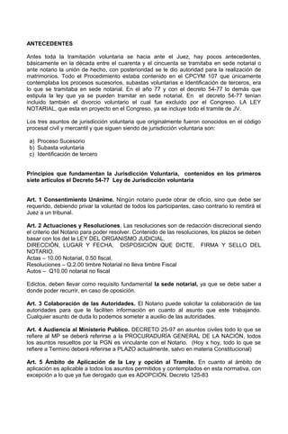 ANTECEDENTES
Antes toda la tramitación voluntaria se hacia ante el Juez, hay pocos antecedentes,
básicamente en la década entre el cuarenta y el cincuenta se tramitaba en sede notarial o
ante notario la unión de hecho, con posterioridad se le dio autoridad para la realización de
matrimonios. Todo el Procedimiento estaba contenido en el CPCYM 107 que únicamente
contemplaba los procesos sucesorios, subastas voluntarias e Identificación de terceros, era
lo que se tramitaba en sede notarial. En el año 77 y con el decreto 54-77 lo demás que
estipula la ley que ya se pueden tramitar en sede notarial. En el decreto 54-77 tenían
incluido también el divorcio voluntario el cual fue excluido por el Congreso. LA LEY
NOTARIAL, que esta en proyecto en el Congreso, ya se incluye todo el tramite de JV.
Los tres asuntos de jurisdicción voluntaria que originalmente fueron conocidos en el código
procesal civil y mercantil y que siguen siendo de jurisdicción voluntaria son:
a) Proceso Sucesorio
b) Subasta voluntaria
c) Identificación de tercero
Principios que fundamentan la Jurisdicción Voluntaria, contenidos en los primeros
siete artículos el Decreto 54-77 Ley de Jurisdicción voluntaria
Art. 1 Consentimiento Unánime. Ningún notario puede obrar de oficio, sino que debe ser
requerido, debiendo privar la voluntad de todos los participantes, caso contrario lo remitirá el
Juez a un tribunal.
Art. 2 Actuaciones y Resoluciones. Las resoluciones son de redacción discrecional siendo
el criterio del Notario para poder resolver. Contenido de las resoluciones, los plazos se deben
basar con los del la LEY DEL ORGANISMO JUDICIAL.
DIRECCIÓN, LUGAR Y FECHA, DISPOSICIÓN QUE DICTE, FIRMA Y SELLO DEL
NOTARIO.
Actas – 10.00 Notarial, 0.50 fiscal.
Resoluciones – Q.2.00 timbre Notarial no lleva timbre Fiscal
Autos – Q10.00 notarial no fiscal
Edictos, deben llevar como requisito fundamental la sede notarial, ya que se debe saber a
donde poder recurrir, en caso de oposición.
Art. 3 Colaboración de las Autoridades. El Notario puede solicitar la colaboración de las
autoridades para que le faciliten información en cuanto al asunto que este trabajando.
Cualquier asunto de duda lo podemos someter a auxilio de las autoridades.
Art. 4 Audiencia al Ministerio Publico. DECRETO 25-97 en asuntos civiles todo lo que se
refiere al MP se deberá referirse a la PROCURADURÍA GENERAL DE LA NACIÓN, todos
los asuntos resueltos por la PGN es vinculante con el Notario. (Hoy x hoy, todo lo que se
refiere a Termino deberá referirse a PLAZO actualmente, salvo en materia Constitucional)
Art. 5 Ámbito de Aplicación de la Ley y opción al Tramite. En cuanto al ámbito de
aplicación es aplicable a todos los asuntos permitidos y contemplados en esta normativa, con
excepción a lo que ya fue derogado que es ADOPCIÓN. Decreto 125-83
 