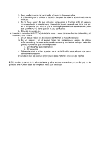 h. Aquí es el momento de hacer valer el derecho de gananciales
i. A quien designan o ratificar la decisión de quien va a ser el administrador de la
mortual.
j. Se le hace saber de que deberán comparecer o tramitar ante el juzgado
correspondiente la aceptación y discernimiento del cargo el cual tiene que ser
en la vía judicial. (no importa que el libro diga que tiene que ser el notario, pero
508 y 509 CPCYM tiene que ser el juez por fuerza)
k. Si no se presentan los
4. Inventario (artículo 490 CPCYM) de toda la masa : se va hacer en función del avalúo y el
inventario va a constar
l. De un activo: todos los bienes que conforman la masa hereditaria
m. De un pasivo: en el pasivo todas las obligaciones, gastos de última
enfermedades y de enterramiento del causante y también se incluyen todos los
gatos y honorarios que cause el proceso
i. Deudas (hay que acreditarlas)
ii. Otros gastos
n. Diferencia entre el activo y pasivo es el capital liquido sobre el cual nos van a
calcular la liquidación.
Después de que se autorizo el inventario (acta notarial) entonces se notifica
PGN: audiencia se va todo el expediente y ellos lo van a examinar y todo lo que no le
parezca a la PGN se debe de completar hasta que satisfaga
 