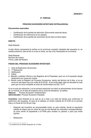 20/08/2011
2º. PARCIAL
PROCESO SUCESORIO INTESTADO EXTRAJUDICIAL
Documentos esenciales
- Certificación de la partida de defunción (Documento esencial clave)
- Certificación de matrimonio (si es casado)
- Certificación de la partida de nacimiento de los hijos (si tiene hijos)
EDICTO
Sede Notarial
A esta oficina compareció la señora xx ha promover sucesión intestada del causante xx, se
señala audiencia1
para el día xx a las xx horas, se cita a los interesados en la mortual.
Sede Notarial:
Nombre del notario:
Firma y sello del Notario
PASOS DEL PROCESO SUCESORIO INTESTADO
1. Acta de Radicación del proceso
2. 1ª Resolución
3. Notificación
4. Edicto
a. Mandar a solicitar informe a los Registros de la Propiedad, para ver si el causante otorgó
testamento por causa de muerte
b. Remitir aviso al Registro de Procesos Sucesorios, dentro del término de 8 días, si no se
envía en ese lapso hay una multa de Q.25.00. Si se omite algún dato se devuelve la nota
para que se sirva completar el aviso de conformidad con Dto. 73-77
Sí en el acta de radicación y en la primera resolución se indicó al administrador de los bienes
de la mortual, en el acta de audiencia de la Junta de herederos, se ratifica.
Albacea: Proceso Sucesorio Testamentario
Administrador: Proceso Sucesorio Intestado
Inventario: Acta Notarial en la cual se va a traer a la vista los bienes que conforman el
patrimonio del causante. Al acta se le adhiere un timbre notarial de Q.10.00 en la primera
hoja y un fiscal de Q.0.50 por hoja
- Después del inventario es recomendable hacer un acta notarial, donde el requirente
solicita al notario que en virtud de que se han llenado los requisitos correspondientes,
se sirva remitir el expediente a la PGN para recabar su parecer o para que emita
opinión.
- Resolución:
1
La audiencia se señala después de 15 días
 