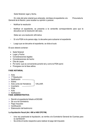 Sede Notarial, lugar y fecha.
En vista del acta notarial que antecede, remítase el expediente a la Procuraduría
General de la Nación, para recabar su opinión o parecer.
- Notificar la resolución
- Notificar el expediente, se presenta a la ventanilla correspondiente para que lo
devuelva con la resolución del caso.
Debe ser una resolución afirmativa
- Sí a la PGN no le parece algo, lo devuelve para subsanar el expediente
- Luego que se devuelve el expediente, se dicta el auto
El auto deberá contener:
• Sede Notarial
• Lugar y Fecha
• Consideraciones legales
• Consideraciones de hecho
• Cita de Leyes
• Por tanto: que es conveniente ponerlo tal y como la PGN opinó
• Prosígase con la fase adtiva.
FASE NOTARIAL
 Acta
 1ª Resolución
 Notificación
 Edicto
 Acta Junta de Herederos VALUAR
 Inventario
 PGN
 Auto
 Notificación
FASE ADMINISTRATIVA
 Remitir el expediente foliado al DICABI
 Se va a la Contraloría
 Pago impuesto
 Certificación
 Elaboración del testimonio
La liquidación fiscal (Art. 496 al 498 CPCYM)
- Una vez practicada la liquidación, se remite a la Contraloría General de Cuentas para
su aprobación
- Se emita el recibo respectivo para realizar el pago del impuesto
 