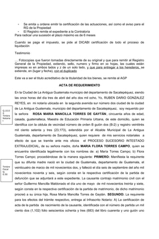 - Se emita u ordene emitir la certificación de las actuaciones, así como el aviso para el
RG de la Propiedad
- El Registro remite el expediente a la Contraloría
Para radicar una sucesión el plazo máximo es de 6 meses
Cuando se paga el impuesto, se pide al DICABI certificación de todo el proceso de
liquidación
Testimonio
… Fotocopias que fueron tomadas directamente de su original y que para remitir al Registro
General de la Propiedad, extiendo, sello, numero y firmo en xx hojas, las cuales están
impresas xx en ambos lados y z de un solo lado, y que para entregar a los herederos, se
extiende, en (lugar y fecha), con el duplicado
Este va a ser el titulo acreditativo de la titularidad de los bienes, se remite al AGP
ACTA DE REQUERIMIENTO
En la Ciudad de La Antigua Guatemala municipio del departamento de Sacatepéquez, siendo
las once horas del día tres de abril del año dos mil ocho, Yo, RUBEN DARIO GONZALEZ
REYES, en mi notaría ubicada en la segunda avenida sur número dos ciudad de la ciudad
de La Antigua Guatemala, municipio del departamento de Sacatepéquez, soy requerido por
la señora ROSA MARIA MANCILLA TORRES DE GAYTÁN, cincuenta años de edad,
casada, guatemalteca, Maestra de Educación Primaria Urbana, de este domicilio, quien se
identifica con la cédula de vecindad número de orden B guión dos (B-2) y registro veintitrés
mil ciento setenta y tres (23,173), extendida por el Alcalde Municipal de La Antigua
Guatemala, departamento de Sacatepéquez, quien requiere de mis servicios notariales a
efecto de que se tramite ante mis oficios el PROCESO SUCESORIO INTESTADO
EXTRAJUDICIAL, de su señora madre, doña MARIA FLORA TORRES CAMPO, quien se
encuentra identificada legalmente con los nombres de: a) María Torres Campo; b) Flora
Torres Campo; procediéndose de la manera siguiente: PRIMERO: Manifiesta la requirente
que su difunta madre nació en la ciudad de Guatemala, departamento de Guatemala, el
veinticuatro de marzo de mil novecientos dos, y falleció el día seis de septiembre del año mil
novecientos noventa y seis, según consta en la respectiva certificación de la partida de
defunción que se adjuntará a este expediente. La causante contrajo matrimonio civil con el
señor Guillermo Mancilla Maldonado el día uno de mayo de mil novecientos treinta y siete,
según consta en la respectiva certificación de la partida de matrimonio, de dicho matrimonio
procreó a su única hija, Rosa María Mancilla Torres de Gaytán. SEGUNDO: La requirente
para los efectos del trámite respectivo, entrega al Infrascrito Notario: A) La certificación de
acta de la partida de nacimiento de la causante, identificada con el número de partida un mil
ciento dos (1,102) folio seiscientos ochenta y tres (683) del libro cuarenta y uno guión uno
Q.10.0
0
Timbre
Notaria
l
Timbre
Fiscal
Q.
0.50
 