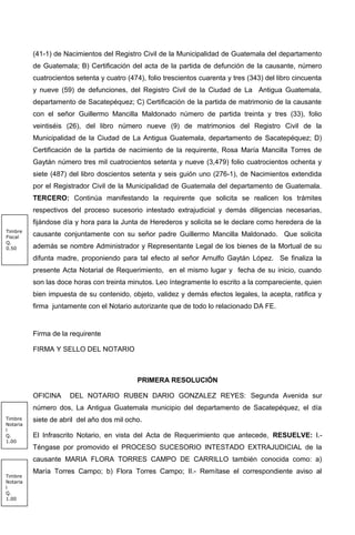 (41-1) de Nacimientos del Registro Civil de la Municipalidad de Guatemala del departamento
de Guatemala; B) Certificación del acta de la partida de defunción de la causante, número
cuatrocientos setenta y cuatro (474), folio trescientos cuarenta y tres (343) del libro cincuenta
y nueve (59) de defunciones, del Registro Civil de la Ciudad de La Antigua Guatemala,
departamento de Sacatepéquez; C) Certificación de la partida de matrimonio de la causante
con el señor Guillermo Mancilla Maldonado número de partida treinta y tres (33), folio
veintiséis (26), del libro número nueve (9) de matrimonios del Registro Civil de la
Municipalidad de la Ciudad de La Antigua Guatemala, departamento de Sacatepéquez; D)
Certificación de la partida de nacimiento de la requirente, Rosa María Mancilla Torres de
Gaytán número tres mil cuatrocientos setenta y nueve (3,479) folio cuatrocientos ochenta y
siete (487) del libro doscientos setenta y seis guión uno (276-1), de Nacimientos extendida
por el Registrador Civil de la Municipalidad de Guatemala del departamento de Guatemala.
TERCERO: Continúa manifestando la requirente que solicita se realicen los trámites
respectivos del proceso sucesorio intestado extrajudicial y demás diligencias necesarias,
fijándose día y hora para la Junta de Herederos y solicita se le declare como heredera de la
causante conjuntamente con su señor padre Guillermo Mancilla Maldonado. Que solicita
además se nombre Administrador y Representante Legal de los bienes de la Mortual de su
difunta madre, proponiendo para tal efecto al señor Arnulfo Gaytán López. Se finaliza la
presente Acta Notarial de Requerimiento, en el mismo lugar y fecha de su inicio, cuando
son las doce horas con treinta minutos. Leo íntegramente lo escrito a la compareciente, quien
bien impuesta de su contenido, objeto, validez y demás efectos legales, la acepta, ratifica y
firma juntamente con el Notario autorizante que de todo lo relacionado DA FE.
Firma de la requirente
FIRMA Y SELLO DEL NOTARIO
PRIMERA RESOLUCIÓN
OFICINA DEL NOTARIO RUBEN DARIO GONZALEZ REYES: Segunda Avenida sur
número dos, La Antigua Guatemala municipio del departamento de Sacatepéquez, el día
siete de abril del año dos mil ocho.
El Infrascrito Notario, en vista del Acta de Requerimiento que antecede, RESUELVE: I.-
Téngase por promovido el PROCESO SUCESORIO INTESTADO EXTRAJUDICIAL de la
causante MARIA FLORA TORRES CAMPO DE CARRILLO también conocida como: a)
María Torres Campo; b) Flora Torres Campo; II.- Remítase el correspondiente aviso al
Timbre
Notaria
l
Q.
1.00
Timbre
Notaria
l
Q.
1.00
Timbre
Fiscal
Q.
0.50
 