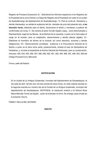 Registro de Procesos Sucesorios; III.- Solicítense los informes respectivos a los Registros de
la Propiedad de la zona Central y al Segundo Registro de la Propiedad con sede en la ciudad
de Quetzaltenango del departamento de Quetzaltenango; IV. Para la Junta de Herederos y
demás interesados, se señala la audiencia del día dieciséis de junio del presente año, a las
dieciséis horas, debiendo para el efecto, faccionarse el edicto y mandarse a publicar de
conformidad con la ley; V.- Se nombra al señor Arnulfo Gaytán López, como Administrador y
Representante Legal de los Bienes de la Mortual de la causante, a quien se le hará saber el
cargo en él recaído, para su aceptación, discernimiento y demás efectos legales; VI.-
Elabórese el inventario de bienes de la mortual, así como derechos, acciones y demás
obligaciones; VII.- Oportunamente concédase audiencia a la Procuraduría General de la
Nación a quien se le tiene como parte; posteriormente, díctese el auto de Declaratoria de
Herederos; y, envíese el expediente al Archivo General de Protocolos, para su conservación.
Artículos: 450, 453, 455, 456, 457, 488, 489, 490, 491, 492, 494, 496, 497, 498, 503, 508 del
Código Procesal Civil y Mercantil.
Firma y sello del Notario
NOTIFICACIÓN
En la ciudad de La Antigua Guatemala, municipio del departamento de Sacatepéquez, el
día siete de abril del año dos mil ocho siendo las trece horas, en cede notarial ubicada en
la segunda avenida sur número dos de la Ciudad de La Antigua Guatemala, municipio del
departamento de Sacatepéquez, NOTIFIQUE, la resolución anterior a la Señora Rosa
María Mancilla Torres de Gaytán, quien de enterada no firma. Se entrega copia simple de
la presente. Doy fe.
FIRMA Y SELLO DEL NOTARIO
EDICTO
 