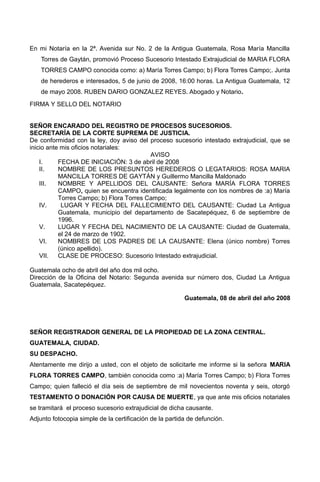 En mi Notaría en la 2ª. Avenida sur No. 2 de la Antigua Guatemala, Rosa María Mancilla
Torres de Gaytán, promovió Proceso Sucesorio Intestado Extrajudicial de MARIA FLORA
TORRES CAMPO conocida como: a) María Torres Campo; b) Flora Torres Campo;. Junta
de herederos e interesados, 5 de junio de 2008, 16:00 horas. La Antigua Guatemala, 12
de mayo 2008. RUBEN DARIO GONZALEZ REYES. Abogado y Notario.
FIRMA Y SELLO DEL NOTARIO
SEÑOR ENCARADO DEL REGISTRO DE PROCESOS SUCESORIOS.
SECRETARÍA DE LA CORTE SUPREMA DE JUSTICIA.
De conformidad con la ley, doy aviso del proceso sucesorio intestado extrajudicial, que se
inicio ante mis oficios notariales:
AVISO
I. FECHA DE INICIACIÓN: 3 de abril de 2008
II. NOMBRE DE LOS PRESUNTOS HEREDEROS O LEGATARIOS: ROSA MARIA
MANCILLA TORRES DE GAYTÁN y Guillermo Mancilla Maldonado
III. NOMBRE Y APELLIDOS DEL CAUSANTE: Señora MARÍA FLORA TORRES
CAMPO, quien se encuentra identificada legalmente con los nombres de :a) María
Torres Campo; b) Flora Torres Campo;
IV. LUGAR Y FECHA DEL FALLECIMIENTO DEL CAUSANTE: Ciudad La Antigua
Guatemala, municipio del departamento de Sacatepéquez, 6 de septiembre de
1996.
V. LUGAR Y FECHA DEL NACIMIENTO DE LA CAUSANTE: Ciudad de Guatemala,
el 24 de marzo de 1902.
VI. NOMBRES DE LOS PADRES DE LA CAUSANTE: Elena (único nombre) Torres
(único apellido).
VII. CLASE DE PROCESO: Sucesorio Intestado extrajudicial.
Guatemala ocho de abril del año dos mil ocho.
Dirección de la Oficina del Notario: Segunda avenida sur número dos, Ciudad La Antigua
Guatemala, Sacatepéquez.
Guatemala, 08 de abril del año 2008
SEÑOR REGISTRADOR GENERAL DE LA PROPIEDAD DE LA ZONA CENTRAL.
GUATEMALA, CIUDAD.
SU DESPACHO.
Atentamente me dirijo a usted, con el objeto de solicitarle me informe si la señora MARIA
FLORA TORRES CAMPO, también conocida como :a) María Torres Campo; b) Flora Torres
Campo; quien falleció el día seis de septiembre de mil novecientos noventa y seis, otorgó
TESTAMENTO O DONACIÓN POR CAUSA DE MUERTE, ya que ante mis oficios notariales
se tramitará el proceso sucesorio extrajudicial de dicha causante.
Adjunto fotocopia simple de la certificación de la partida de defunción.
 