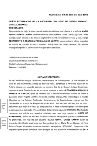 Guatemala, 08 de abril del año 2008
SEÑOR REGISTRADOR DE LA PROPIEDAD CON SEDE EN QUETZALTENANGO,
QUETZALTENANGO.
SU DESPACHO.
Atentamente me dirijo a usted, con el objeto de solicitarle me informe si la señora MARIA
FLORA TORRES CAMPO, también conocida como:a) María Torres Campo; b) Flora Torres
Campo; quien falleció el día seis de septiembre de mil novecientos noventa y seis, otorgó
TESTAMENTO O DONACIÓN POR CAUSA DE MUERTE, ya que ante mis oficios notariales
se tramita el proceso sucesorio intestado extrajudicial de dicho causante. Se adjunta
fotocopia simple de la certificación de la partida de defunción.
Dirección de la Oficina del Notario:
Segunda avenida sur número dos,
Ciudad La Antigua Guatemala, Sacatepéquez.
Teléfono: 23352453
JUNTA DE HEREDEROS
En la Ciudad de Antigua Guatemala, departamento de Sacatepéquez, el día dieciséis de
junio del año dos mil ocho, siendo las dieciséis horas, constituido el infrascrito notario en mi
Notaría situada en segunda avenida sur número dos de la Ciudad Antigua Guatemala,
departamento de Sacatepéquez, se encuentra presente la señora ROSA MARIA MANCILLA
TORRES DE GAYTÁN, quien se identifica con la cédula de vecindad número de orden B
guión dos (B-2) y registro veintitrés mil ciento setenta y tres (23,173), extendida por el Alcalde
Municipal de La Antigua Guatemala, departamento de Sacatepéquez, misma que fue
relacionada en el Acta de Requerimiento de fecha tres de abril del año dos mil ocho,
documento que tengo a la vista. La compareciente lo hace en nombre propio, suficiente para
la celebración de este acto. Procediéndose de la manera siguiente: PRIMERO: Manifiesta la
requirente que solicita mis servicios notariales para que haga constar la JUNTA DE
HEREDEROS, dentro del Proceso Sucesorio Intestado Extrajudicial que ella como heredera
ha promovido, con respecto del causante MARIA FLORA TORRES CAMPO, quien se
encuentra identificada legalmente con los nombres de: a) María Torres Campo; b) Flora
Torres Campo; el proceso sucesorio intestado extrajudicial. SEGUNDO: Preguntado a la
requirente para que se pronuncie sobre el objeto de esta audiencia, manifiesta que ACEPTA
Q.10.0
0
Timbre
Notaria
l
Timbre
Fiscal
Q.
0.50
 