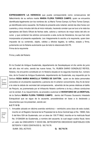 EXPRESAMENTE LA HERENCIA que pueda corresponderle como consecuencia del
fallecimiento de su señora madre MARIA FLORA TORRES CAMPO, quien se encuentra
identificada legalmente con los nombres de: a) María Torres Campo; b) Flora Torres Campo;
ya identificada como causante. Se finaliza la presente acta notarial, siendo las diez horas con
cuarenta y cinco minutos del día al inicio indicado, haciendo constar que se tuvo a la vista los
ejemplares del Diario Oficial de fechas siete, catorce y veintiuno de mayo todos del año en
curso y que contienen los edictos convocando a esta Junta de Herederos, los que han sido
incorporados al presente expediente. Leo íntegramente lo escrito a la requirente, quien bien
impuesto de su contenido, objeto, validez y efectos legales, la ratifica, acepta y firma,
juntamente con la Notaria autorizante que de todo lo relacionado DA FE.
Firma de la requirente
Firma y sello del Notario
En la Ciudad de Antigua Guatemala, departamento de Sacatepéquez el día veinte de junio
del año dos mil ocho, siendo las nueve horas, Yo, RUBEN DARIO GONZALEZ REYES,
Notaria, me encuentro constituido en mi Notaría situada en la segunda Avenida Sur, número
dos, de la Ciudad de Antigua Guatemala, departamento de Guatemala, soy requerido por la
Señora ROSA MARIA MANCILLA TORRES DE GAYTÁN, quien es de datos personales
conocidos en el presente expediente y persona de mi anterior conocimiento. Doy fe de tener
a la vista la cédula de vecindad del compareciente, advertido de las penas relativas al delito
de Perjurio, es juramentada por el Infrascrito Notario conforme a la ley y ofrece conducirse
con la verdad. A su requerimiento, se procede a autorizar el INVENTARIO DE LA MORTUAL
de la Señora MARIA FLORA TORRES CAMPO, dentro del Proceso Sucesorio Intestado
Extrajudicial que se sigue de la causante, procediéndose en base a lo declarado y
documentos que me presentan, siendo así:
A C T I V O:
1. Inmueble ubicado en décima avenida veinticinco – veintiocho zona doce de esta ciudad,
inscrito en el Registro General de la Propiedad de la Zona Central bajo el No. 19690, folio
6 del libro 524 de Guatemala, con un área de 139.77 Mts2, inscrita en la matrícula fiscal
No. 01G84284 de Guatemala, a nombre del causante, la cual según avalúo fiscal, tiene
un valor de CINCUENTA Y OCHO MIL SETECIENTOS DIECIOCHO QUETZALES CON
SETENTA Y SEIS CENTAVOS Q. 58,718.76.
SUMA DEL ACTIVO: Q. 58,718.76
Q.10.0
0
Timbre
Notaria
l
Timbre
Fiscal
Q.
0.50
 