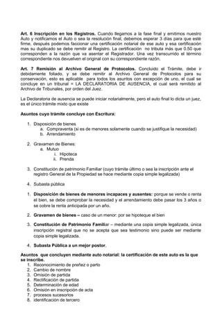 Art. 6 Inscripción en los Registros. Cuando llegamos a la fase final y emitimos nuestro
Auto y notificamos el Auto o sea la resolución final, debemos esperar 3 días para que esté
firme, después podemos faccionar una certificación notarial de ese auto y esa certificación
mas su duplicado se debe remitir al Registro. La certificación no tributa más que 0.50 que
corresponden a la razón que va asentar el Registrador. Una vez transcurrido el término
correspondiente nos devuelven el original con su correspondiente razón.
Art. 7 Remisión al Archivo General de Protocolos. Concluido el Trámite, debe ir
debidamente foliado, y se debe remitir al Archivo General de Protocolos para su
conservación, esto es aplicable para todos los asuntos con excepción de uno, el cual se
concluye en un tribunal = LA DECLARATORIA DE AUSENCIA, el cual será remitido al
Archivo de Tribunales, por orden del Juez.
La Declaratoria de ausencia se puede iniciar notarialmente, pero el auto final lo dicta un juez,
es el único trámite mixto que existe
Asuntos cuyo trámite concluye con Escritura:
1. Disposición de bienes
a. Compraventa (si es de menores solamente cuando se justifique la necesidad)
b. Arrendamiento
2. Gravamen de Bienes:
a. Mutuo
i. Hipoteca
ii. Prenda
3. Constitución de patrimonio Familiar (cuyo trámite último o sea la inscripción ante el
registro General de la Propiedad se hace mediante copia simple legalizada)
4. Subasta pública
1. Disposición de bienes de menores incapaces y ausentes: porque se vende o renta
el bien, se debe comprobar la necesidad y el arrendamiento debe pasar los 3 años o
se cobre la renta anticipada por un año.
2. Gravamen de bienes – caso de un menor: por se hipoteque el bien
3. Constitución de Patrimonio Familiar – mediante una copia simple legalizada, única
inscripción registral que no se acepta que sea testimonio sino puede ser mediante
copia simple legalizada.
4. Subasta Pública a un mejor postor.
Asuntos que concluyen mediante auto notarial: la certificación de este auto es la que
se inscribe.
1. Reconocimiento de preñez o parto
2. Cambio de nombre
3. Omisión de partida
4. Rectificación de partida
5. Determinación de edad
6. Omisión en inscripción de acta
7. procesos sucesorios
8. identificación de tercero
 